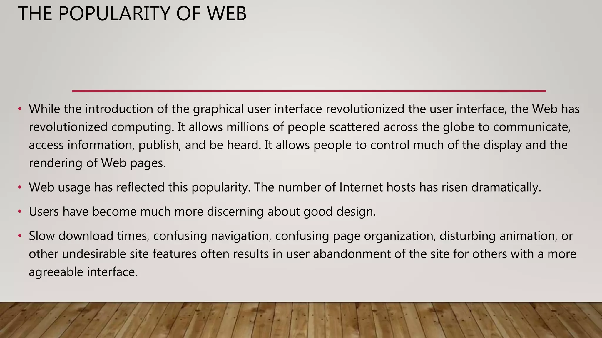 THE POPULARITY OF WEB
• While the introduction of the graphical user interface revolutionized the user interface, the Web has
revolutionized computing. It allows millions of people scattered across the globe to communicate,
access information, publish, and be heard. It allows people to control much of the display and the
rendering of Web pages.
• Web usage has reflected this popularity. The number of Internet hosts has risen dramatically.
• Users have become much more discerning about good design.
• Slow download times, confusing navigation, confusing page organization, disturbing animation, or
other undesirable site features often results in user abandonment of the site for others with a more
agreeable interface.
 