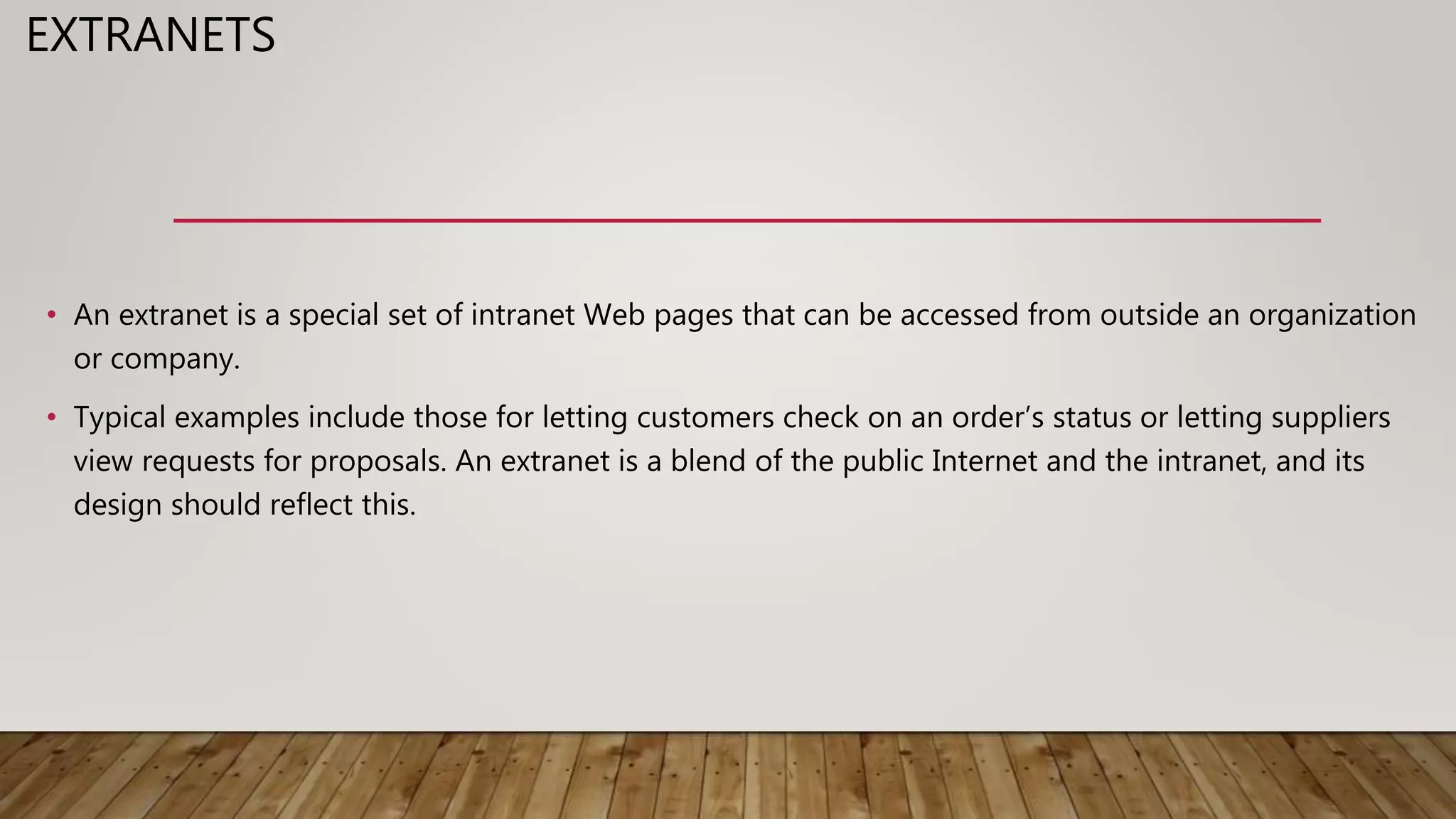 EXTRANETS
• An extranet is a special set of intranet Web pages that can be accessed from outside an organization
or company.
• Typical examples include those for letting customers check on an order’s status or letting suppliers
view requests for proposals. An extranet is a blend of the public Internet and the intranet, and its
design should reflect this.
 