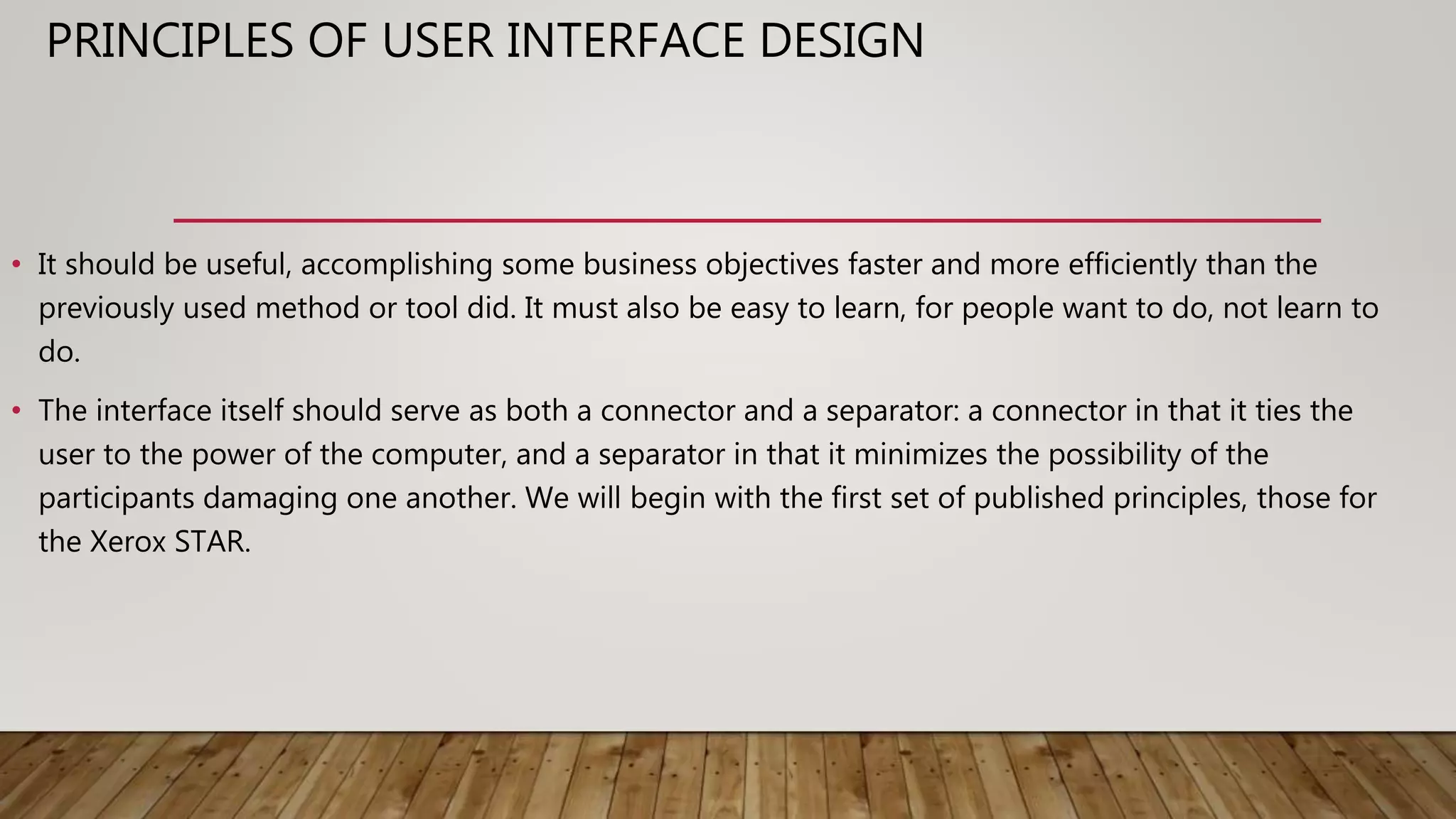 PRINCIPLES OF USER INTERFACE DESIGN
• It should be useful, accomplishing some business objectives faster and more efficiently than the
previously used method or tool did. It must also be easy to learn, for people want to do, not learn to
do.
• The interface itself should serve as both a connector and a separator: a connector in that it ties the
user to the power of the computer, and a separator in that it minimizes the possibility of the
participants damaging one another. We will begin with the first set of published principles, those for
the Xerox STAR.
 