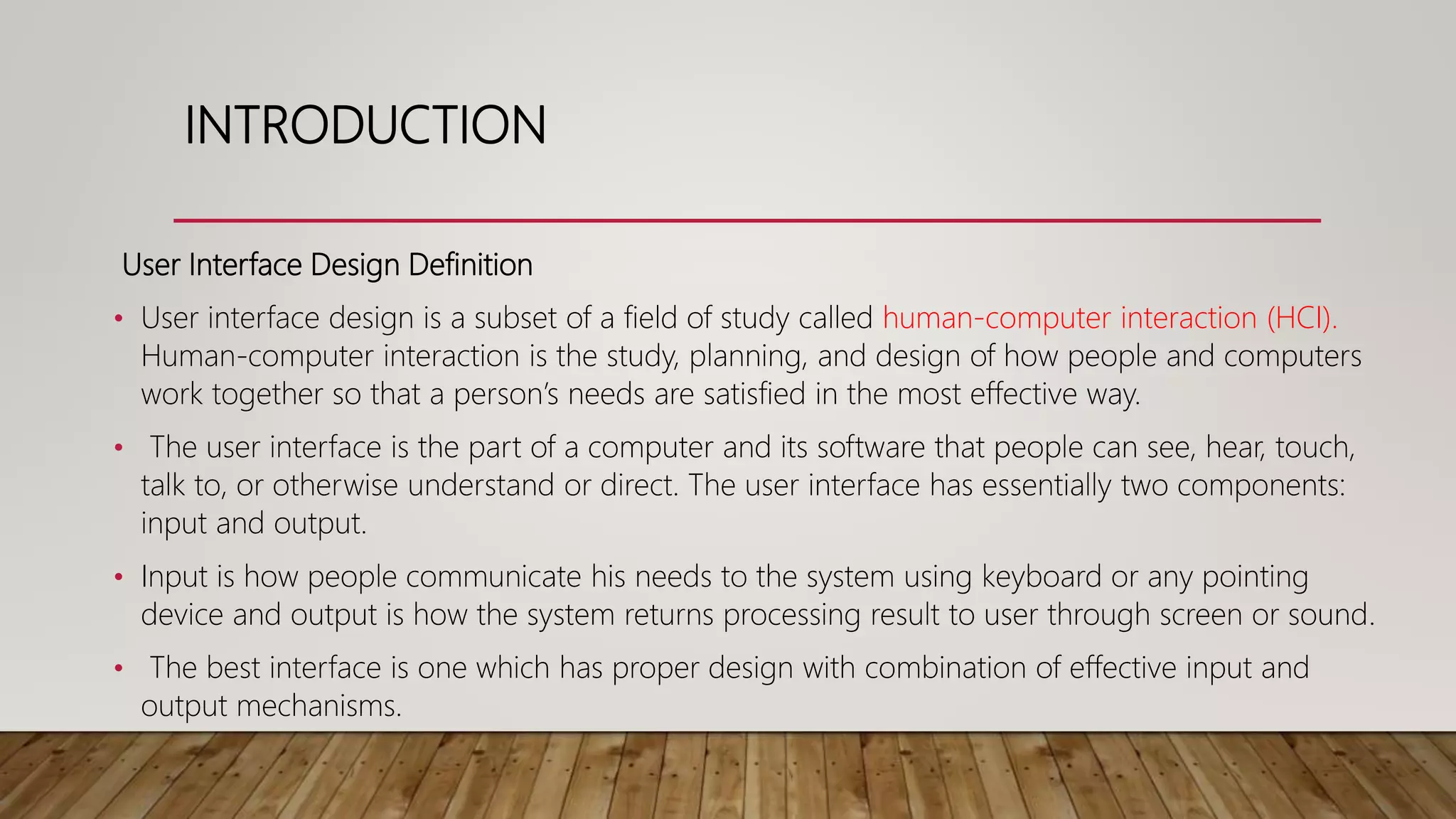 INTRODUCTION
User Interface Design Definition
• User interface design is a subset of a field of study called human-computer interaction (HCI).
Human-computer interaction is the study, planning, and design of how people and computers
work together so that a person’s needs are satisfied in the most effective way.
• The user interface is the part of a computer and its software that people can see, hear, touch,
talk to, or otherwise understand or direct. The user interface has essentially two components:
input and output.
• Input is how people communicate his needs to the system using keyboard or any pointing
device and output is how the system returns processing result to user through screen or sound.
• The best interface is one which has proper design with combination of effective input and
output mechanisms.
 