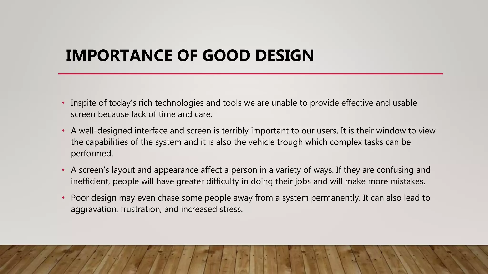 IMPORTANCE OF GOOD DESIGN
• Inspite of today’s rich technologies and tools we are unable to provide effective and usable
screen because lack of time and care.
• A well-designed interface and screen is terribly important to our users. It is their window to view
the capabilities of the system and it is also the vehicle trough which complex tasks can be
performed.
• A screen’s layout and appearance affect a person in a variety of ways. If they are confusing and
inefficient, people will have greater difficulty in doing their jobs and will make more mistakes.
• Poor design may even chase some people away from a system permanently. It can also lead to
aggravation, frustration, and increased stress.
 
