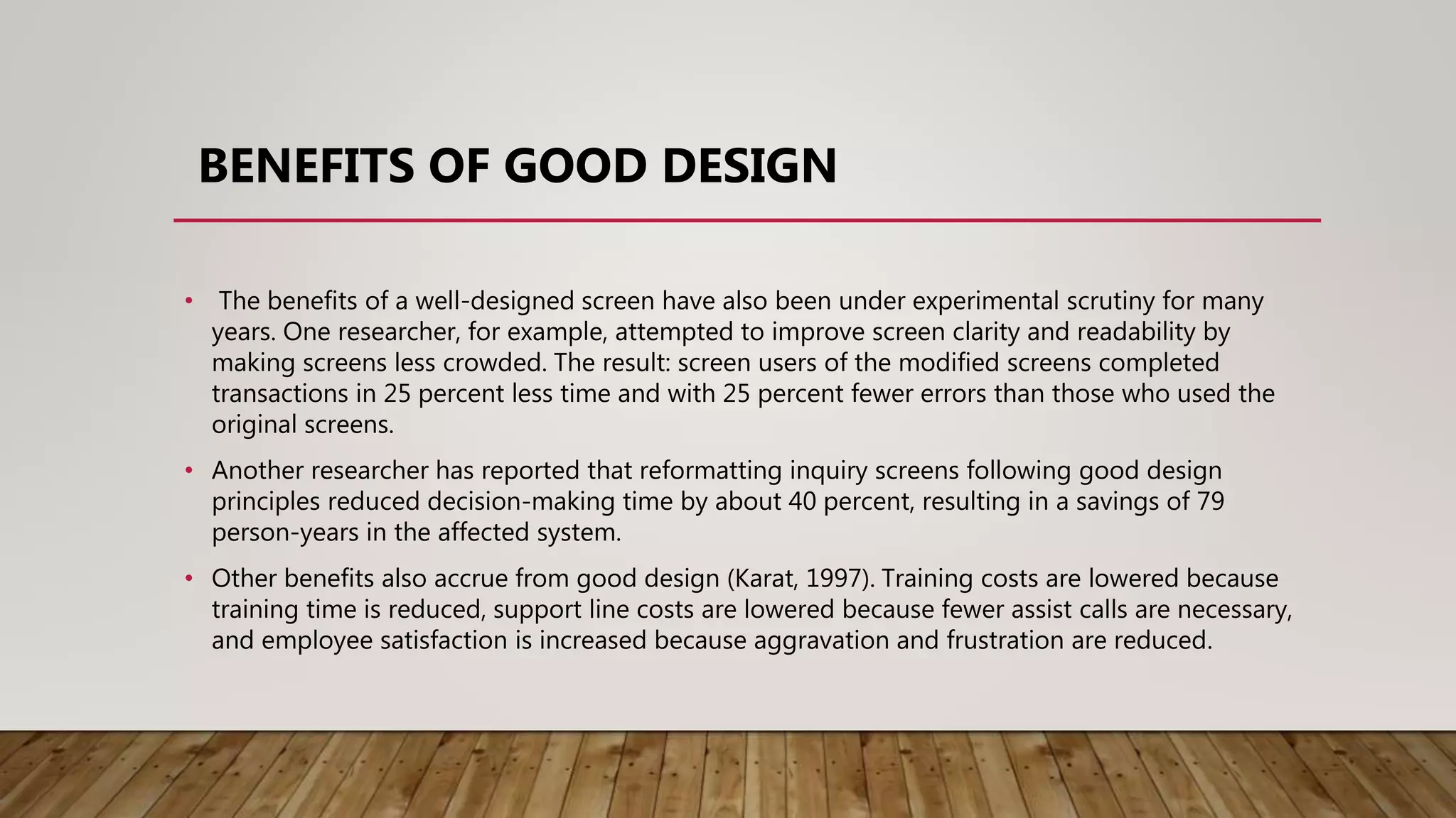 BENEFITS OF GOOD DESIGN
• The benefits of a well-designed screen have also been under experimental scrutiny for many
years. One researcher, for example, attempted to improve screen clarity and readability by
making screens less crowded. The result: screen users of the modified screens completed
transactions in 25 percent less time and with 25 percent fewer errors than those who used the
original screens.
• Another researcher has reported that reformatting inquiry screens following good design
principles reduced decision-making time by about 40 percent, resulting in a savings of 79
person-years in the affected system.
• Other benefits also accrue from good design (Karat, 1997). Training costs are lowered because
training time is reduced, support line costs are lowered because fewer assist calls are necessary,
and employee satisfaction is increased because aggravation and frustration are reduced.
 