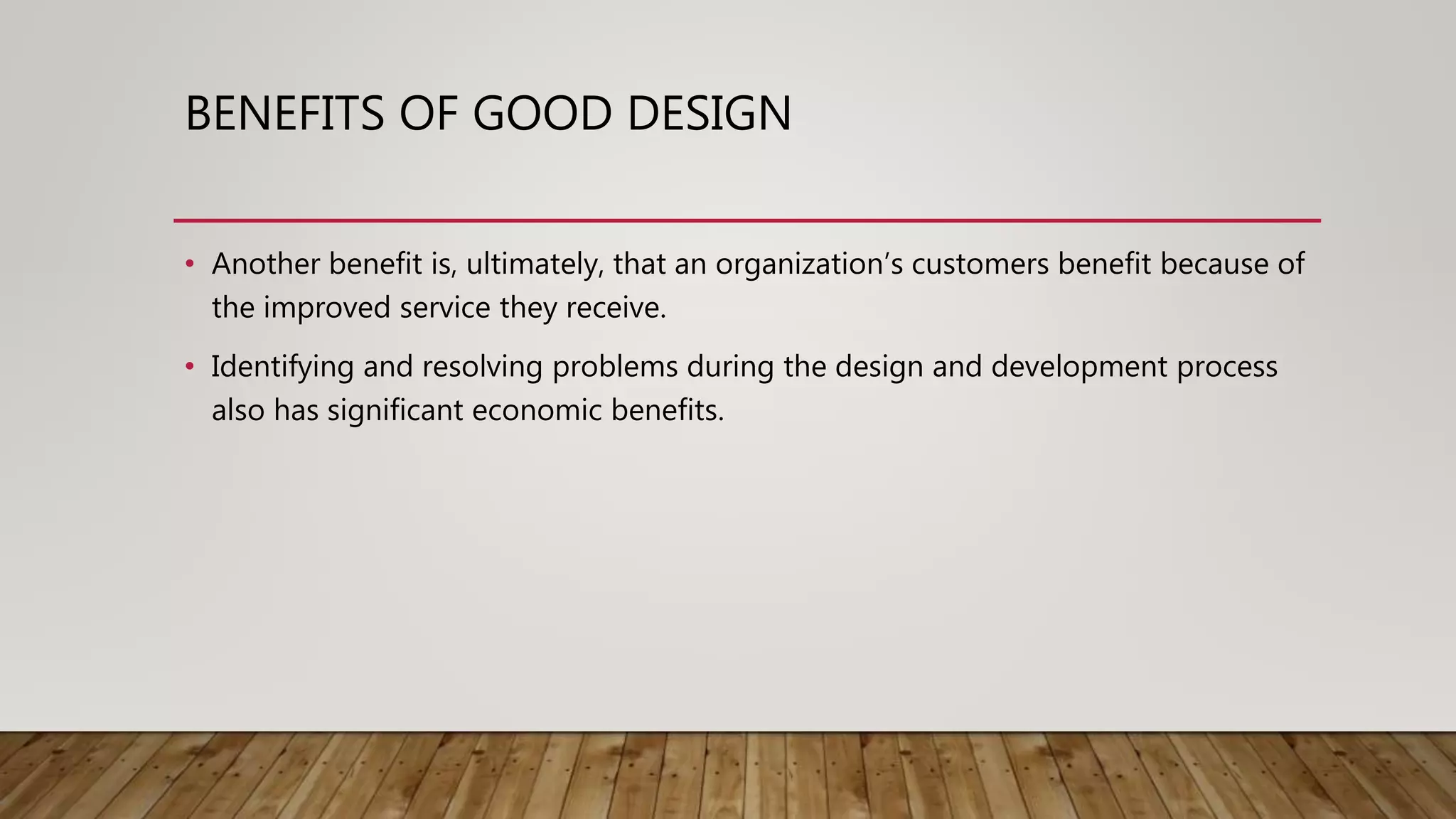 BENEFITS OF GOOD DESIGN
• Another benefit is, ultimately, that an organization’s customers benefit because of
the improved service they receive.
• Identifying and resolving problems during the design and development process
also has significant economic benefits.
 