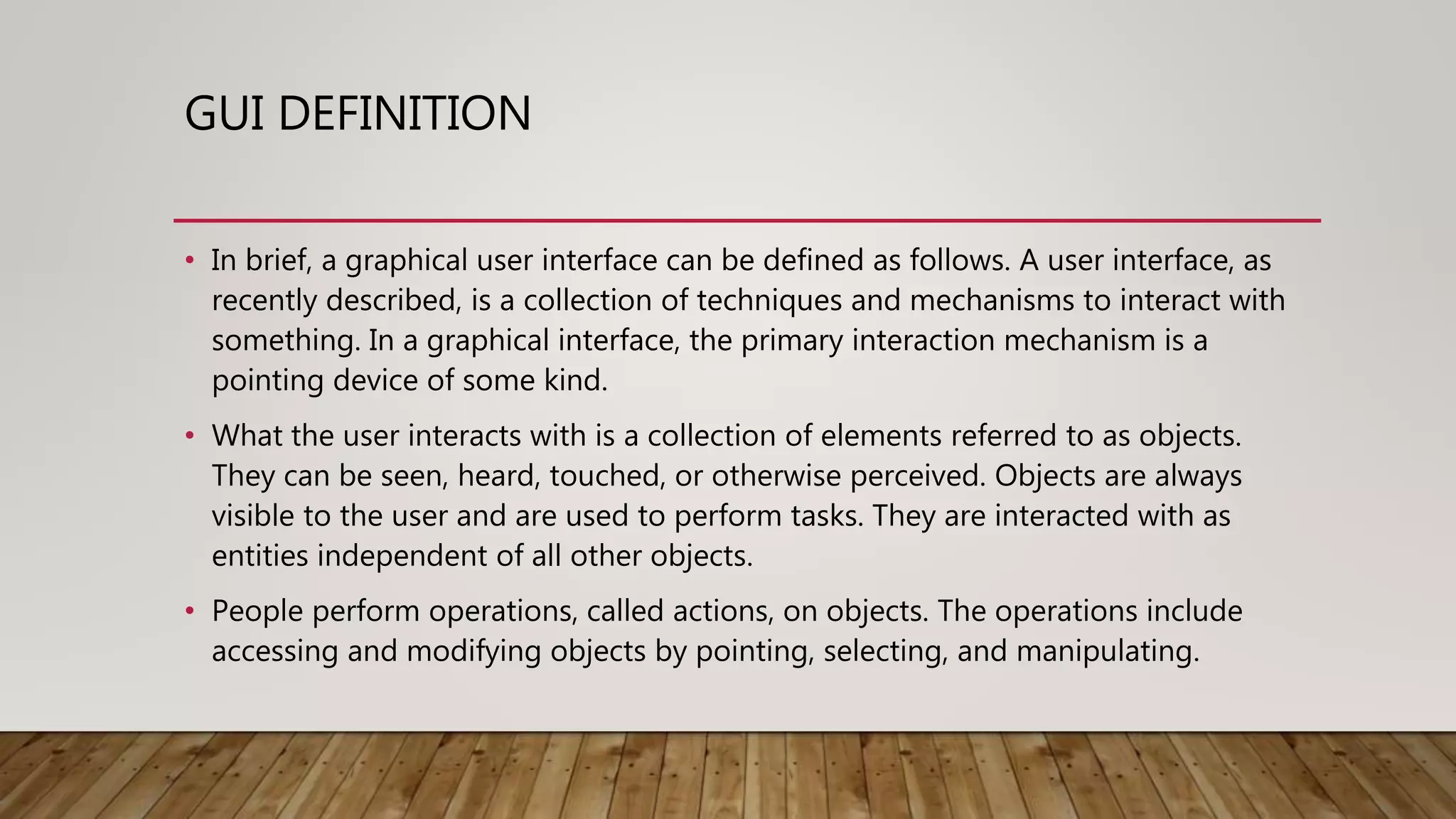 GUI DEFINITION
• In brief, a graphical user interface can be defined as follows. A user interface, as
recently described, is a collection of techniques and mechanisms to interact with
something. In a graphical interface, the primary interaction mechanism is a
pointing device of some kind.
• What the user interacts with is a collection of elements referred to as objects.
They can be seen, heard, touched, or otherwise perceived. Objects are always
visible to the user and are used to perform tasks. They are interacted with as
entities independent of all other objects.
• People perform operations, called actions, on objects. The operations include
accessing and modifying objects by pointing, selecting, and manipulating.
 