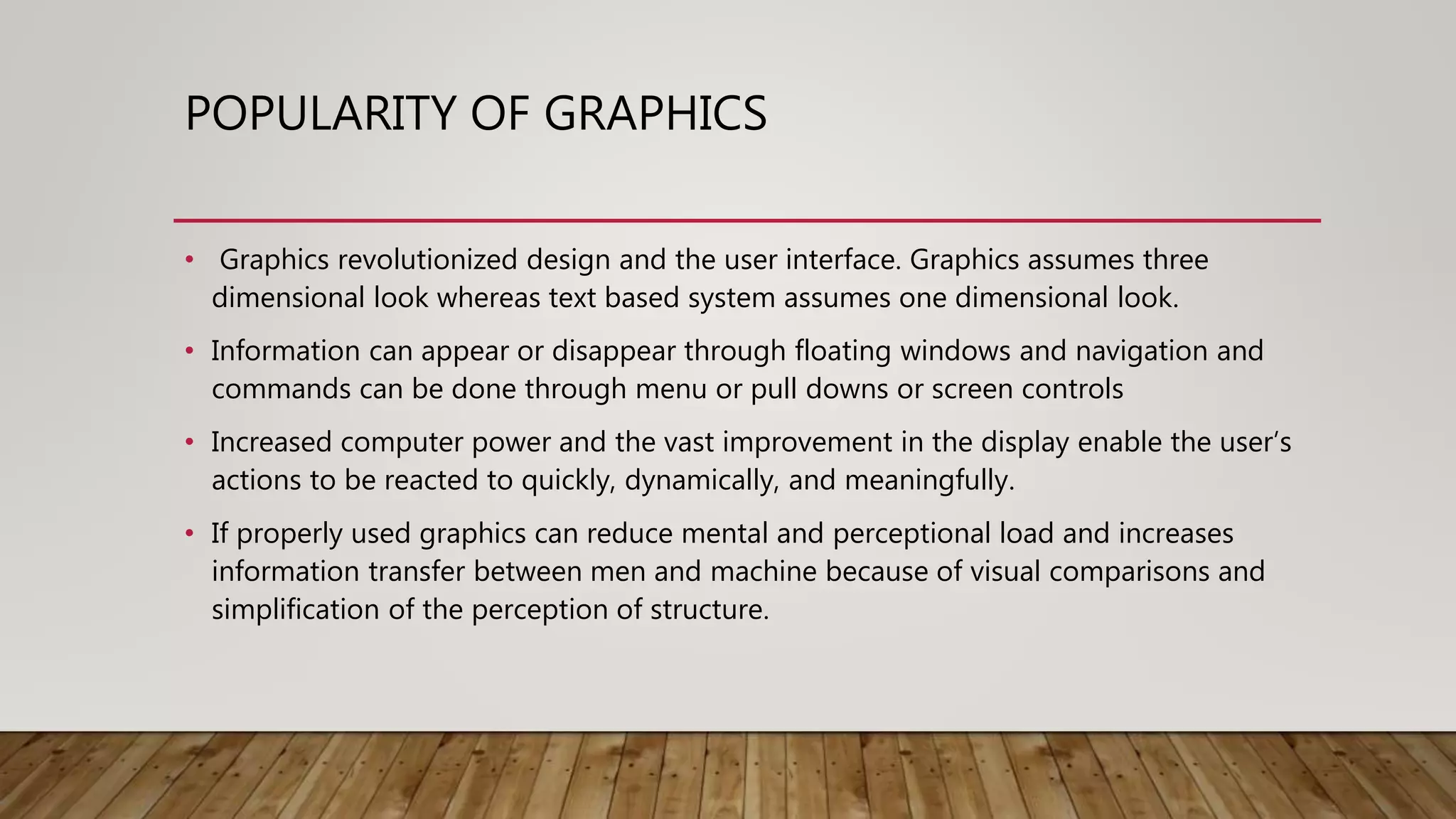 POPULARITY OF GRAPHICS
• Graphics revolutionized design and the user interface. Graphics assumes three
dimensional look whereas text based system assumes one dimensional look.
• Information can appear or disappear through floating windows and navigation and
commands can be done through menu or pull downs or screen controls
• Increased computer power and the vast improvement in the display enable the user’s
actions to be reacted to quickly, dynamically, and meaningfully.
• If properly used graphics can reduce mental and perceptional load and increases
information transfer between men and machine because of visual comparisons and
simplification of the perception of structure.
 