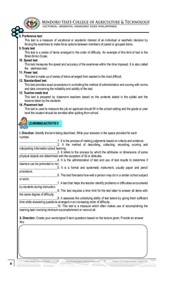 4
8. Preference test
This test is a measure of vocational or academic interest of an individual or aesthetic decision by
forcing the examinee to make force options between members of paired or grouped items.
9. Scale test
This test is a series of items arranged in the order of difficulty. An example of this kind of test is the
Binet-Simon Scale.
10. Speed test
This test measures the speed and accuracy of the examinee within the time imposed. It is also called
the alertness test.
11. Power test
This test is made up of series of items arranged from easiest to the most difficult.
12. Standardized test
This test provides exact procedures in controlling the method of administration and scoring with norms
and data concerning the reliability and validity of the test.
13. Teacher-made test
This test is prepared by classroom teachers based on the contents stated in the syllabi and the
lessons taken by the students
14. Placement test
This test is used to measure the job an applicant should fill in the school setting and the grade or year
level the student should be enrolled after quitting from school.
LEARNING ACTIVITIES
I. Direction: Identify the term being described. Write your answers in the space provided for each
number.
_________________________1. It is the process of making judgments based on criteria and evidence.
_________________________2. It the method of describing, collecting, recording, scoring and
interpreting information about learning.
_________________________3. It refers to the process by which the attributes or dimensions of some
physical objects are determined with the exception of IQ or attitudes.
_________________________4. It is the administration of test and use of test results to determine if
learners can be promoted or not.
_________________________5. It is a formal and systematic instrument, usually paper and pencil
procedure.
_________________________6. This test forecasts how well a person may do in a certain school subject
or work.
_________________________7. A test that helps the teacher identify problems or difficulties encountered
by students during instruction.
_________________________8. This test requires a time limit for the test taker to answer all items with
the same degree of difficulty.
_________________________9. It assesses the underlying ability of test takers by giving them sufficient
time while answering questions arranged in an increasing order of difficulty.
_________________________10. This test is a measure which often makes use of accomplishing the
learning task involving minimum accomplishment or none at all.
II. Direction: Create your own/original 5-item questions based on the lecture given. Provide an answer
key.
 