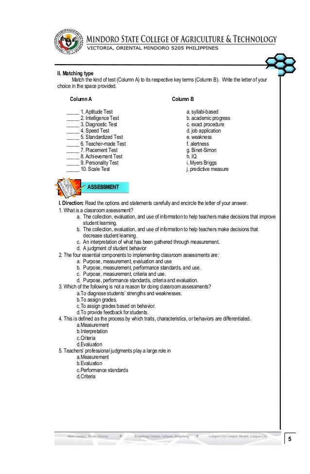 ASSESSMENT
5
II. Matching type
Match the kind of test (Column A) to its respective key terms (Column B). Write the letter of your
choice in the space provided.
Column A Column B
_____ 1. Aptitude Test a. syllabi-based
_____ 2. Intelligence Test b. academic progress
_____ 3. Diagnostic Test c. exact procedure
_____ 4. Speed Test d. job application
_____ 5. Standardized Test e. weakness
_____ 6. Teacher-made Test f. alertness
_____ 7. Placement Test g. Binet-Simon
_____ 8. Achievement Test h. IQ
_____ 9. Personality Test i. Myers Briggs
_____ 10. Scale Test j. predictive measure
I. Direction: Read the options and statements carefully and encircle the letter of your answer.
1. What is a classroom assessment?
a. The collection, evaluation, and use of information to help teachers make decisions that improve
student learning.
b. The collection, evaluation, and use of information to help teachers make decisions that
decrease student learning.
c. An interpretation of what has been gathered through measurement.
d. A judgment of student behavior
2. The four essential components to implementing classroom assessments are:
a. Purpose, measurement, evaluation and use
b. Purpose, measurement, performance standards, and use.
c. Purpose, measurement, criteria and use.
d. Purpose, performance standards, criteria and evaluation.
3. Which of the following is not a reason for doing classroom assessments?
a.To diagnose students’ strengths and weaknesses.
b.To assign grades.
c.To assign grades based on behavior.
d.To provide feedback for students.
4. This is defined as the process by which traits, characteristics, or behaviors are differentiated.
a.Measurement
b.Interpretation
c.Criteria
d.Evaluation
5. Teachers’ professional judgments play a large role in
a.Measurement
b.Evaluation
c.Performance standards
d.Criteria
 