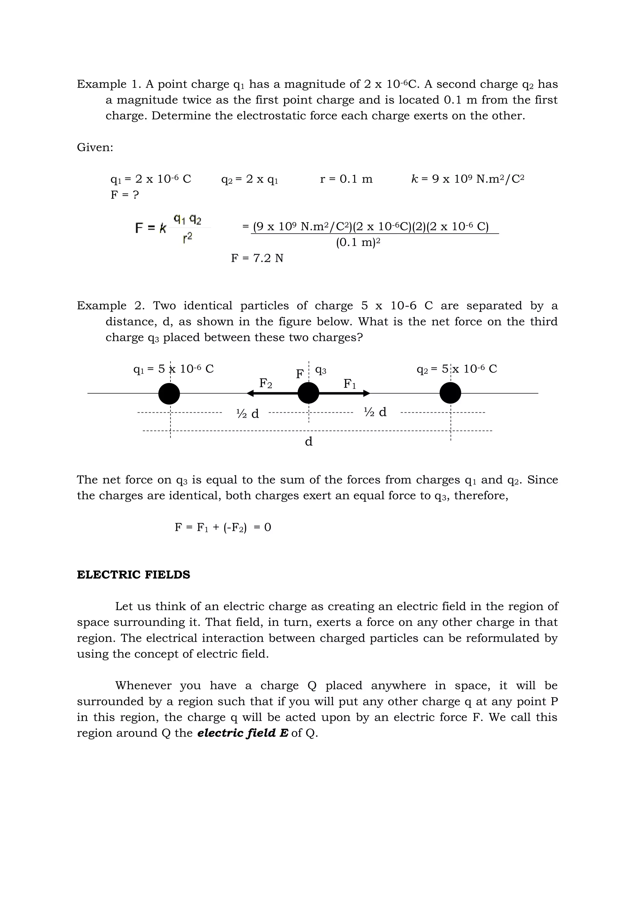 Example 1. A point charge q1 has a magnitude of 2 x 10-6C. A second charge q2 has
a magnitude twice as the first point charge and is located 0.1 m from the first
charge. Determine the electrostatic force each charge exerts on the other.
Given:
q1 = 2 x 10-6 C q2 = 2 x q1 r = 0.1 m k = 9 x 109 N.m2/C2
F = ?
= (9 x 109 N.m2/C2)(2 x 10-6C)(2)(2 x 10-6 C)
(0.1 m)2
F = 7.2 N
Example 2. Two identical particles of charge 5 x 10-6 C are separated by a
distance, d, as shown in the figure below. What is the net force on the third
charge q3 placed between these two charges?
q1 = 5 x 10-6 C q3 q2 = 5 x 10-6 C
The net force on q3 is equal to the sum of the forces from charges q1 and q2. Since
the charges are identical, both charges exert an equal force to q3, therefore,
F = F1 + (-F2) = 0
ELECTRIC FIELDS
Let us think of an electric charge as creating an electric field in the region of
space surrounding it. That field, in turn, exerts a force on any other charge in that
region. The electrical interaction between charged particles can be reformulated by
using the concept of electric field.
Whenever you have a charge Q placed anywhere in space, it will be
surrounded by a region such that if you will put any other charge q at any point P
in this region, the charge q will be acted upon by an electric force F. We call this
region around Q the electric field E of Q.
F2 F1
d
½ d ½ d
F
 