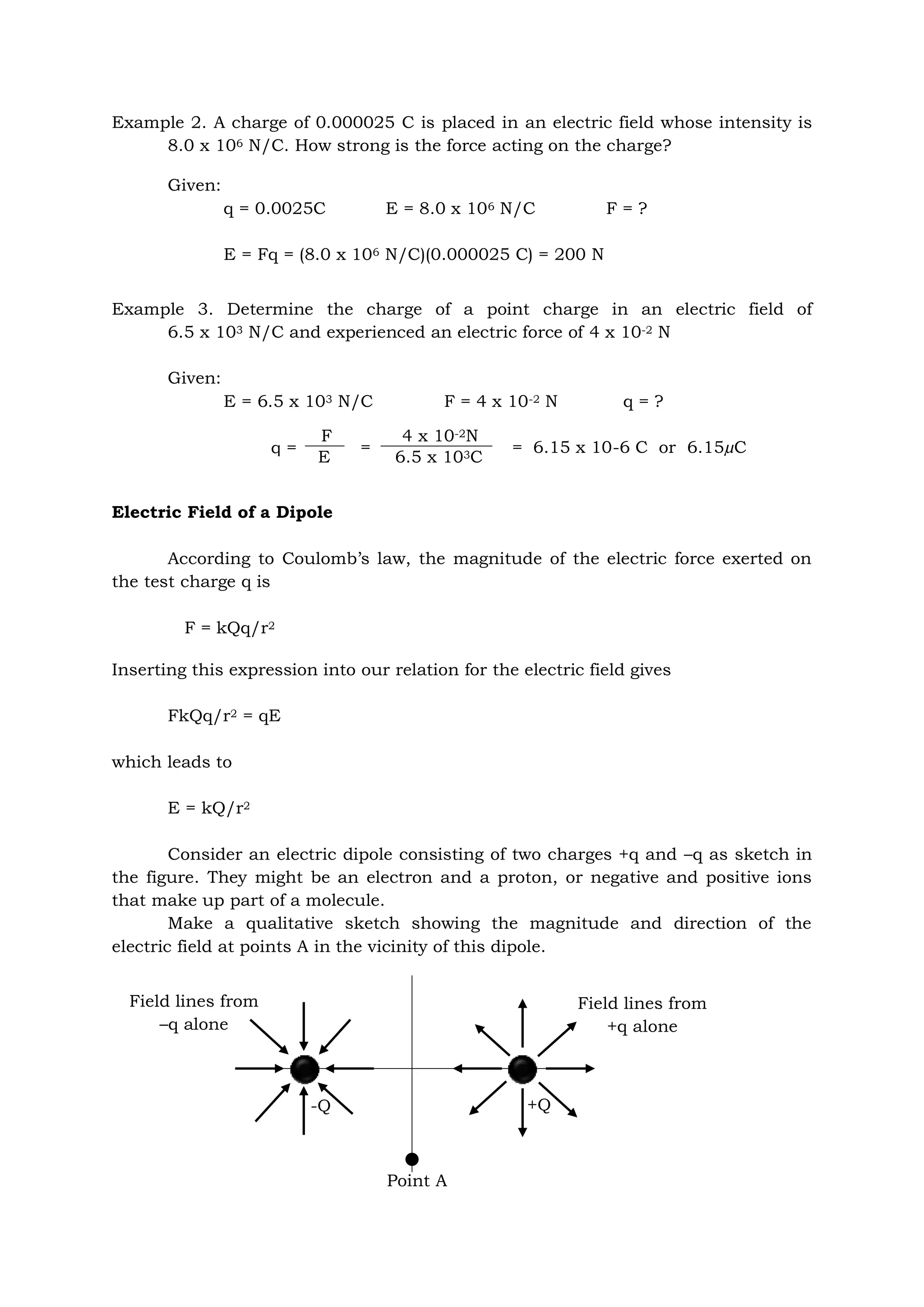 Example 2. A charge of 0.000025 C is placed in an electric field whose intensity is
8.0 x 106 N/C. How strong is the force acting on the charge?
Given:
q = 0.0025C E = 8.0 x 106 N/C F = ?
E = Fq = (8.0 x 106 N/C)(0.000025 C) = 200 N
Example 3. Determine the charge of a point charge in an electric field of
6.5 x 103 N/C and experienced an electric force of 4 x 10-2 N
Given:
E = 6.5 x 103 N/C F = 4 x 10-2 N q = ?
= = 6.15 x 10-6 C or 6.15µC
Electric Field of a Dipole
According to Coulomb’s law, the magnitude of the electric force exerted on
the test charge q is
F = kQq/r2
Inserting this expression into our relation for the electric field gives
FkQq/r2 = qE
which leads to
E = kQ/r2
Consider an electric dipole consisting of two charges +q and –q as sketch in
the figure. They might be an electron and a proton, or negative and positive ions
that make up part of a molecule.
Make a qualitative sketch showing the magnitude and direction of the
electric field at points A in the vicinity of this dipole.
q =
F
E
4 x 10-2N
6.5 x 103C
Point A
-Q +Q
Field lines from
–q alone
Field lines from
+q alone
 