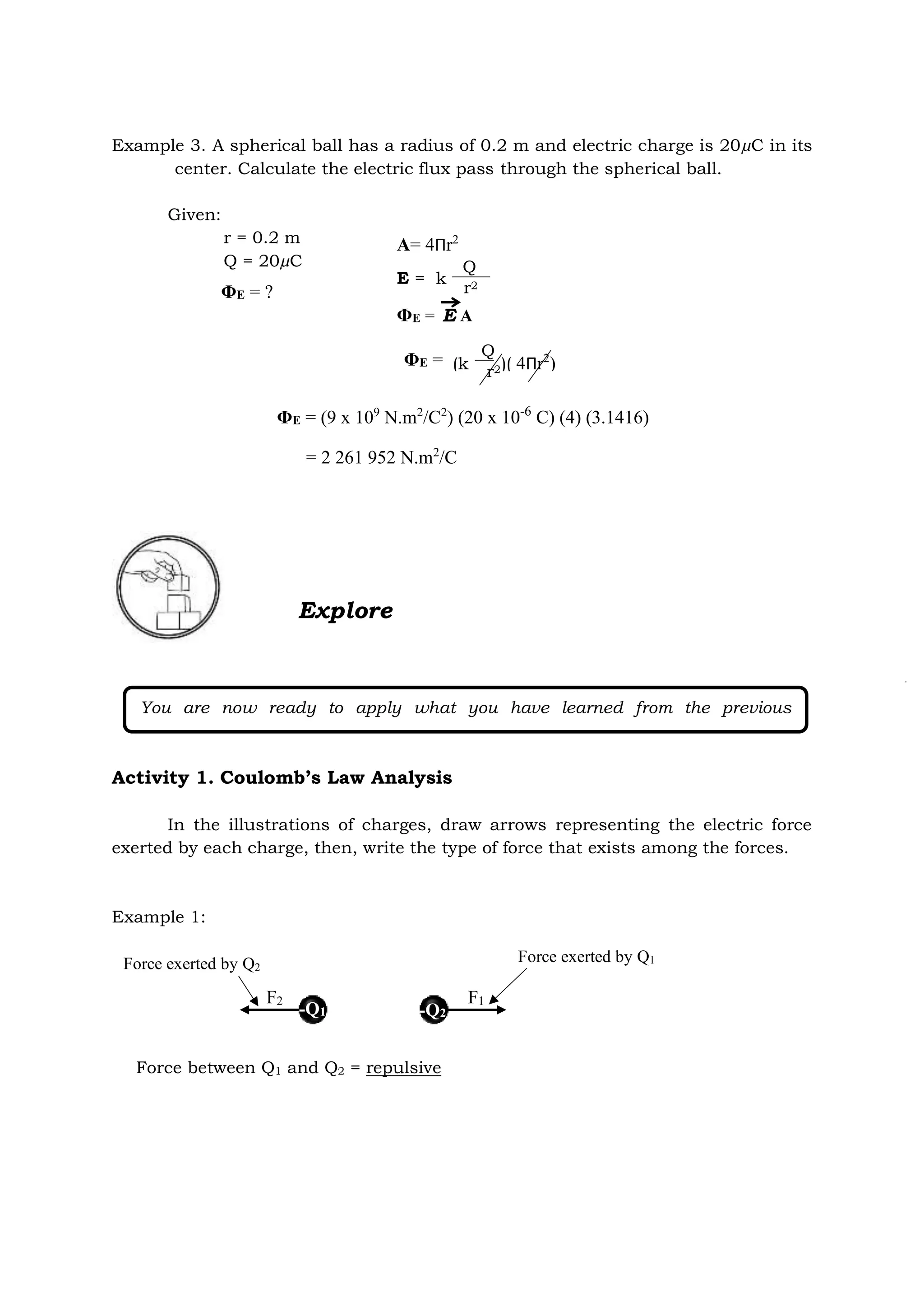 Example 3. A spherical ball has a radius of 0.2 m and electric charge is 20µC in its
center. Calculate the electric flux pass through the spherical ball.
Given:
r = 0.2 m
Q = 20µC
Explore
Activity 1. Coulomb’s Law Analysis
In the illustrations of charges, draw arrows representing the electric force
exerted by each charge, then, write the type of force that exists among the forces.
Example 1:
You are now ready to apply what you have learned from the previous
discussion.
ΦE = ?
A= 4Πr2
E = k
Q
r2
ΦE = A
E
ΦE = (k )( 4Πr2
)
Q
r2
ΦE = (9 x 109
N.m2
/C2
) (20 x 10-6
C) (4) (3.1416)
= 2 261 952 N.m2
/C
Force between Q1 and Q2 = repulsive
-Q2
-Q1
F1
F2
Force exerted by Q2
Force exerted by Q1
 