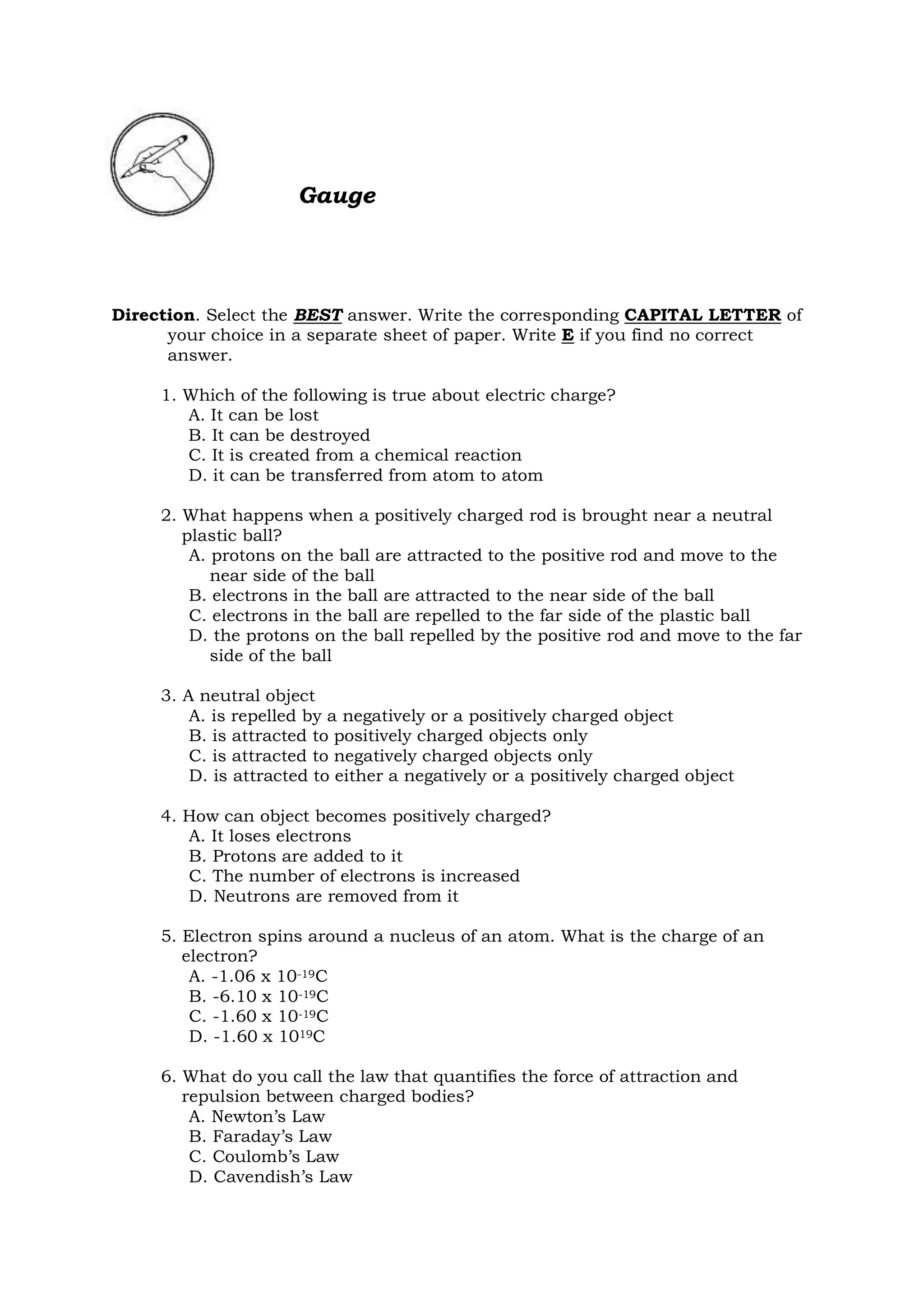 Gauge
Direction. Select the BEST answer. Write the corresponding CAPITAL LETTER of
your choice in a separate sheet of paper. Write E if you find no correct
answer.
1. Which of the following is true about electric charge?
A. It can be lost
B. It can be destroyed
C. It is created from a chemical reaction
D. it can be transferred from atom to atom
2. What happens when a positively charged rod is brought near a neutral
plastic ball?
A. protons on the ball are attracted to the positive rod and move to the
near side of the ball
B. electrons in the ball are attracted to the near side of the ball
C. electrons in the ball are repelled to the far side of the plastic ball
D. the protons on the ball repelled by the positive rod and move to the far
side of the ball
3. A neutral object
A. is repelled by a negatively or a positively charged object
B. is attracted to positively charged objects only
C. is attracted to negatively charged objects only
D. is attracted to either a negatively or a positively charged object
4. How can object becomes positively charged?
A. It loses electrons
B. Protons are added to it
C. The number of electrons is increased
D. Neutrons are removed from it
5. Electron spins around a nucleus of an atom. What is the charge of an
electron?
A. -1.06 x 10-19C
B. -6.10 x 10-19C
C. -1.60 x 10-19C
D. -1.60 x 1019C
6. What do you call the law that quantifies the force of attraction and
repulsion between charged bodies?
A. Newton’s Law
B. Faraday’s Law
C. Coulomb’s Law
D. Cavendish’s Law
 