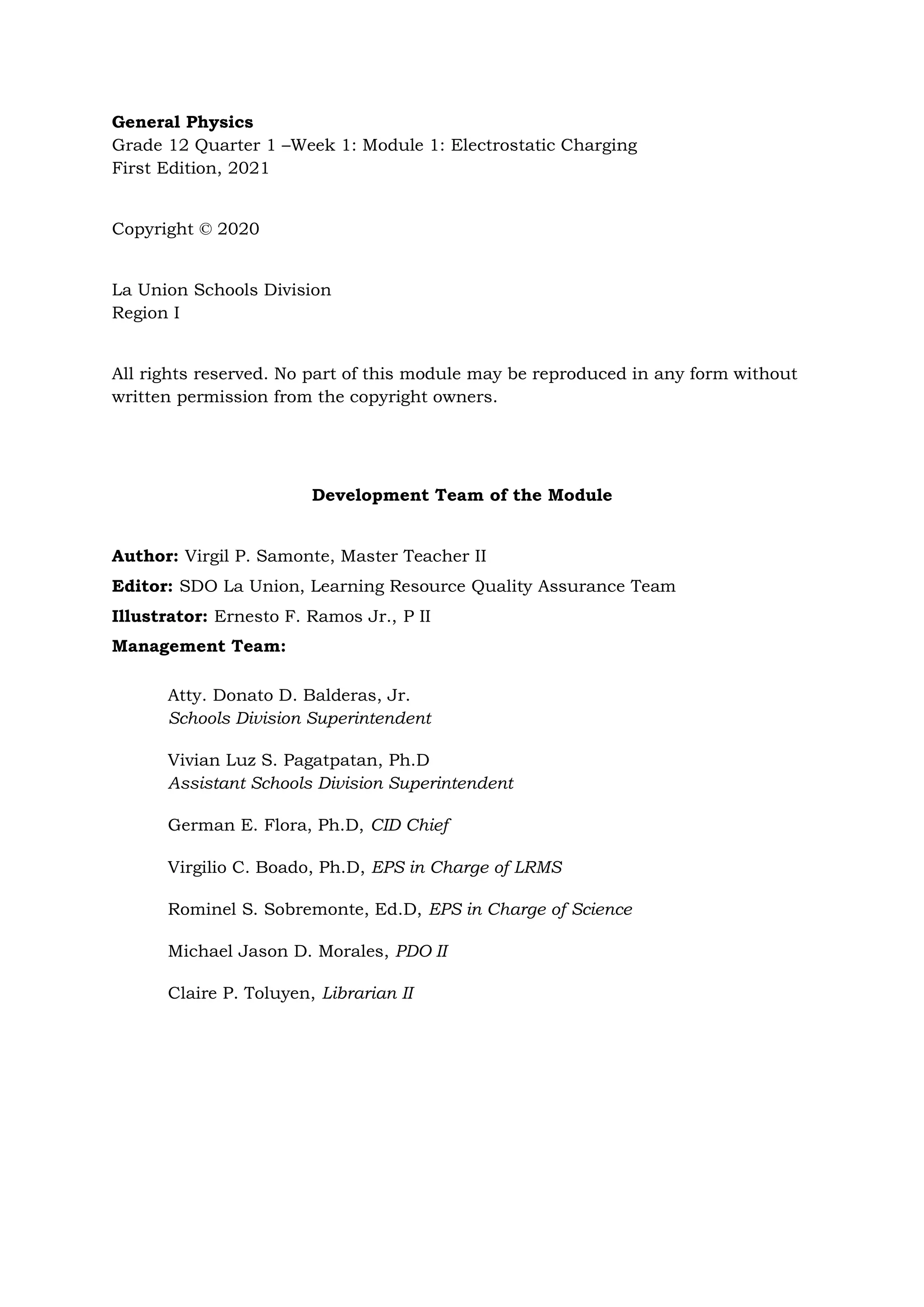 General Physics
Grade 12 Quarter 1 –Week 1: Module 1: Electrostatic Charging
First Edition, 2021
Copyright © 2020
La Union Schools Division
Region I
All rights reserved. No part of this module may be reproduced in any form without
written permission from the copyright owners.
Development Team of the Module
Author: Virgil P. Samonte, Master Teacher II
Editor: SDO La Union, Learning Resource Quality Assurance Team
Illustrator: Ernesto F. Ramos Jr., P II
Management Team:
Atty. Donato D. Balderas, Jr.
Schools Division Superintendent
Vivian Luz S. Pagatpatan, Ph.D
Assistant Schools Division Superintendent
German E. Flora, Ph.D, CID Chief
Virgilio C. Boado, Ph.D, EPS in Charge of LRMS
Rominel S. Sobremonte, Ed.D, EPS in Charge of Science
Michael Jason D. Morales, PDO II
Claire P. Toluyen, Librarian II
 