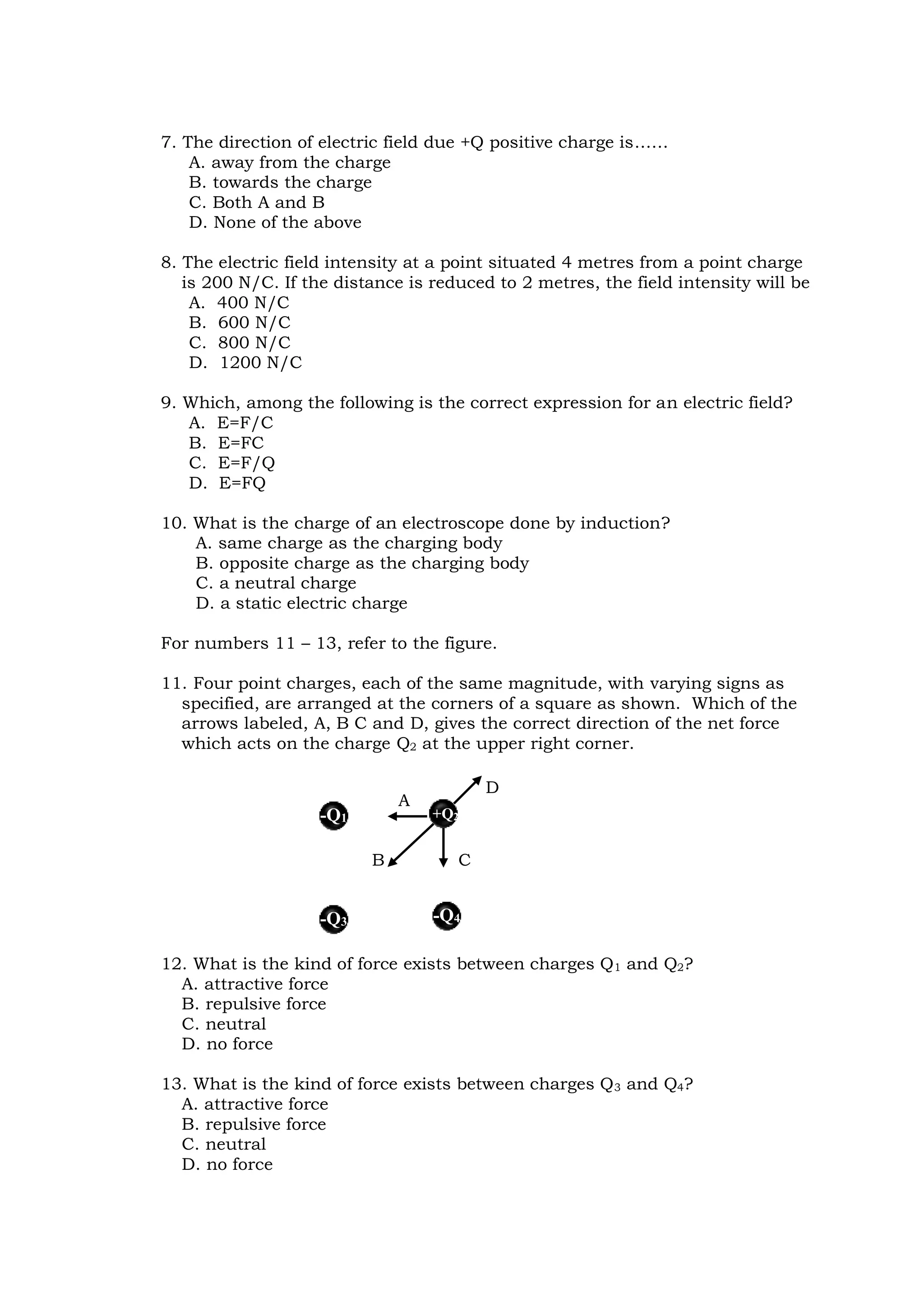 7. The direction of electric field due +Q positive charge is……
A. away from the charge
B. towards the charge
C. Both A and B
D. None of the above
8. The electric field intensity at a point situated 4 metres from a point charge
is 200 N/C. If the distance is reduced to 2 metres, the field intensity will be
A. 400 N/C
B. 600 N/C
C. 800 N/C
D. 1200 N/C
9. Which, among the following is the correct expression for an electric field?
A. E=F/C
B. E=FC
C. E=F/Q
D. E=FQ
10. What is the charge of an electroscope done by induction?
A. same charge as the charging body
B. opposite charge as the charging body
C. a neutral charge
D. a static electric charge
For numbers 11 – 13, refer to the figure.
11. Four point charges, each of the same magnitude, with varying signs as
specified, are arranged at the corners of a square as shown. Which of the
arrows labeled, A, B C and D, gives the correct direction of the net force
which acts on the charge Q2 at the upper right corner.
12. What is the kind of force exists between charges Q1 and Q2?
A. attractive force
B. repulsive force
C. neutral
D. no force
13. What is the kind of force exists between charges Q3 and Q4?
A. attractive force
B. repulsive force
C. neutral
D. no force
+Q2
-Q3 -Q4
-Q1
A
B
D
C
 