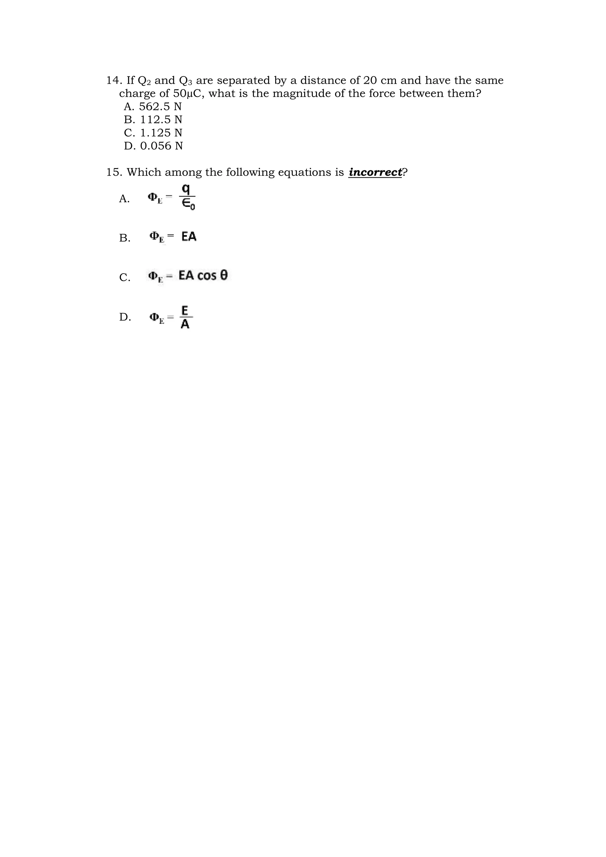 14. If Q2 and Q3 are separated by a distance of 20 cm and have the same
charge of 50µC, what is the magnitude of the force between them?
A. 562.5 N
B. 112.5 N
C. 1.125 N
D. 0.056 N
15. Which among the following equations is incorrect?
A.
B.
C.
D.
 