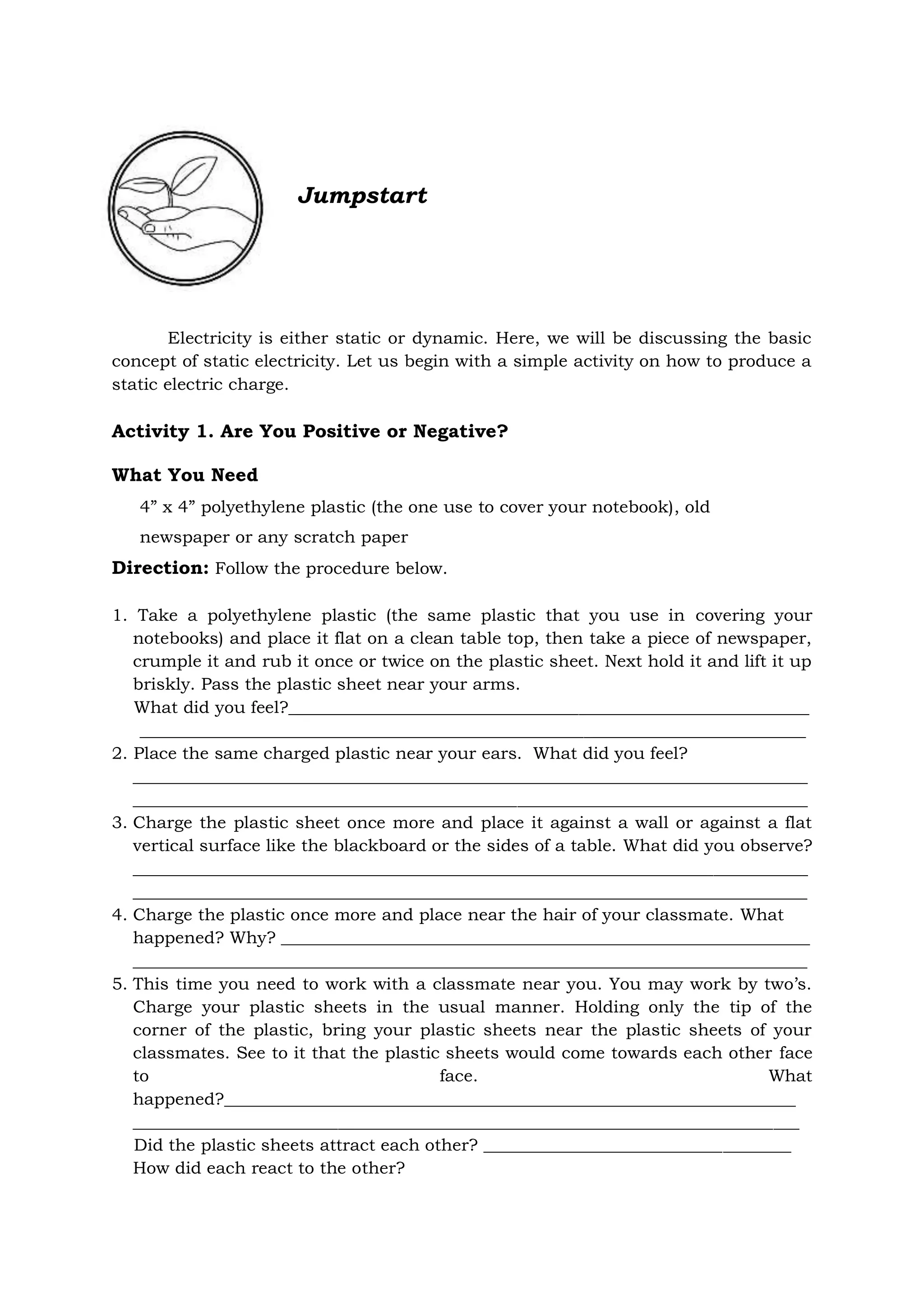 Jumpstart
Electricity is either static or dynamic. Here, we will be discussing the basic
concept of static electricity. Let us begin with a simple activity on how to produce a
static electric charge.
Activity 1. Are You Positive or Negative?
What You Need
4” x 4” polyethylene plastic (the one use to cover your notebook), old
newspaper or any scratch paper
Direction: Follow the procedure below.
1. Take a polyethylene plastic (the same plastic that you use in covering your
notebooks) and place it flat on a clean table top, then take a piece of newspaper,
crumple it and rub it once or twice on the plastic sheet. Next hold it and lift it up
briskly. Pass the plastic sheet near your arms.
What did you feel?_____________________________________________________________
______________________________________________________________________________
2. Place the same charged plastic near your ears. What did you feel?
_______________________________________________________________________________
_______________________________________________________________________________
3. Charge the plastic sheet once more and place it against a wall or against a flat
vertical surface like the blackboard or the sides of a table. What did you observe?
_______________________________________________________________________________
_______________________________________________________________________________
4. Charge the plastic once more and place near the hair of your classmate. What
happened? Why? ______________________________________________________________
_______________________________________________________________________________
5. This time you need to work with a classmate near you. You may work by two’s.
Charge your plastic sheets in the usual manner. Holding only the tip of the
corner of the plastic, bring your plastic sheets near the plastic sheets of your
classmates. See to it that the plastic sheets would come towards each other face
to face. What
happened?___________________________________________________________________
______________________________________________________________________________
Did the plastic sheets attract each other? ____________________________________
How did each react to the other?
 