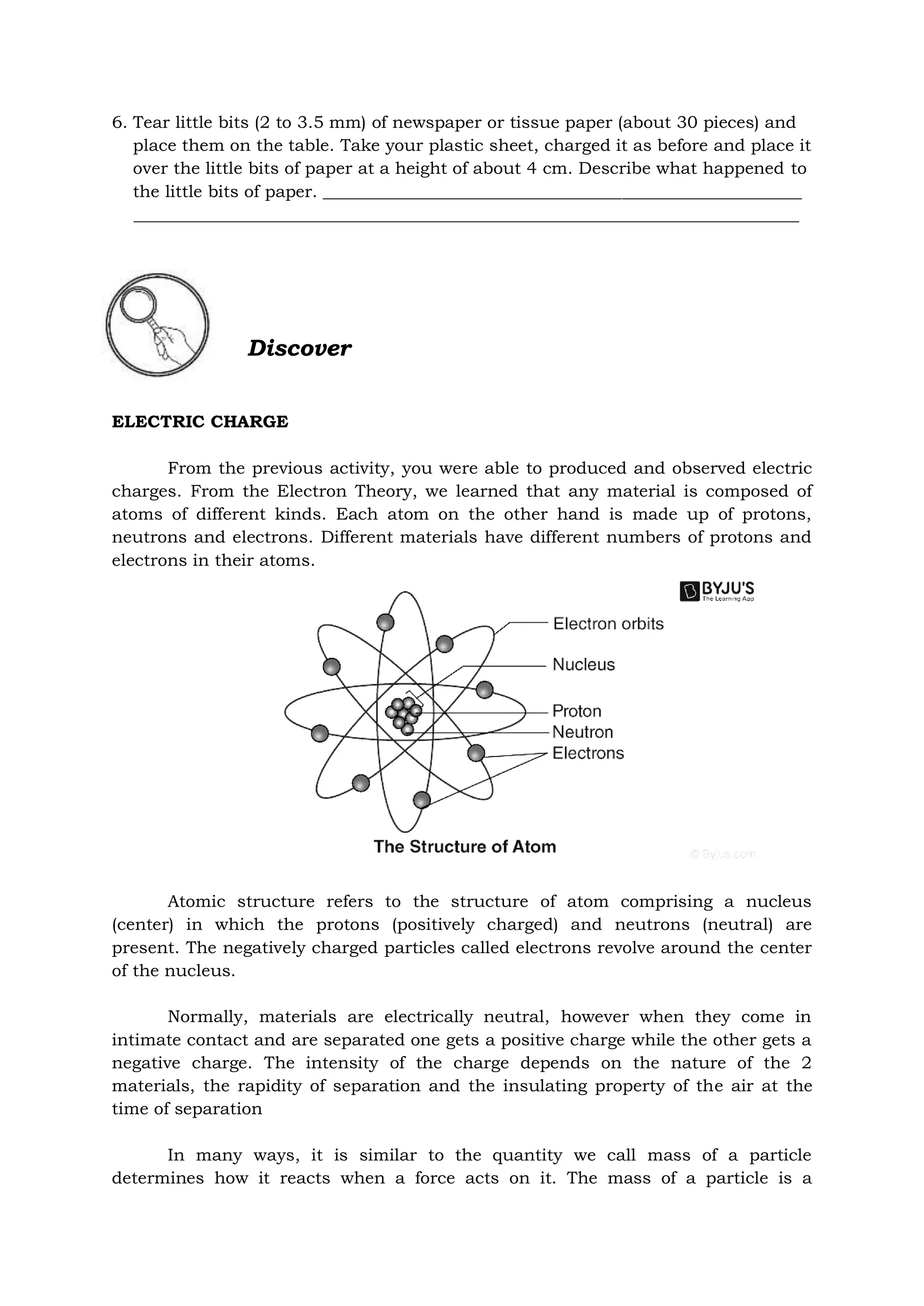 6. Tear little bits (2 to 3.5 mm) of newspaper or tissue paper (about 30 pieces) and
place them on the table. Take your plastic sheet, charged it as before and place it
over the little bits of paper at a height of about 4 cm. Describe what happened to
the little bits of paper. ________________________________________________________
______________________________________________________________________________
Discover
ELECTRIC CHARGE
From the previous activity, you were able to produced and observed electric
charges. From the Electron Theory, we learned that any material is composed of
atoms of different kinds. Each atom on the other hand is made up of protons,
neutrons and electrons. Different materials have different numbers of protons and
electrons in their atoms.
Atomic structure refers to the structure of atom comprising a nucleus
(center) in which the protons (positively charged) and neutrons (neutral) are
present. The negatively charged particles called electrons revolve around the center
of the nucleus.
Normally, materials are electrically neutral, however when they come in
intimate contact and are separated one gets a positive charge while the other gets a
negative charge. The intensity of the charge depends on the nature of the 2
materials, the rapidity of separation and the insulating property of the air at the
time of separation
In many ways, it is similar to the quantity we call mass of a particle
determines how it reacts when a force acts on it. The mass of a particle is a
 