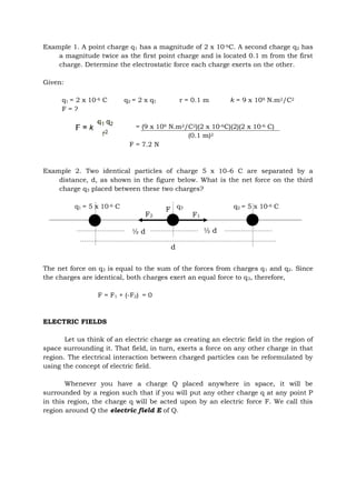 Example 1. A point charge q1 has a magnitude of 2 x 10-6C. A second charge q2 has
a magnitude twice as the first point charge and is located 0.1 m from the first
charge. Determine the electrostatic force each charge exerts on the other.
Given:
q1 = 2 x 10-6 C q2 = 2 x q1 r = 0.1 m k = 9 x 109 N.m2/C2
F = ?
= (9 x 109 N.m2/C2)(2 x 10-6C)(2)(2 x 10-6 C)
(0.1 m)2
F = 7.2 N
Example 2. Two identical particles of charge 5 x 10-6 C are separated by a
distance, d, as shown in the figure below. What is the net force on the third
charge q3 placed between these two charges?
q1 = 5 x 10-6 C q3 q2 = 5 x 10-6 C
The net force on q3 is equal to the sum of the forces from charges q1 and q2. Since
the charges are identical, both charges exert an equal force to q3, therefore,
F = F1 + (-F2) = 0
ELECTRIC FIELDS
Let us think of an electric charge as creating an electric field in the region of
space surrounding it. That field, in turn, exerts a force on any other charge in that
region. The electrical interaction between charged particles can be reformulated by
using the concept of electric field.
Whenever you have a charge Q placed anywhere in space, it will be
surrounded by a region such that if you will put any other charge q at any point P
in this region, the charge q will be acted upon by an electric force F. We call this
region around Q the electric field E of Q.
F2 F1
d
½ d ½ d
F
 