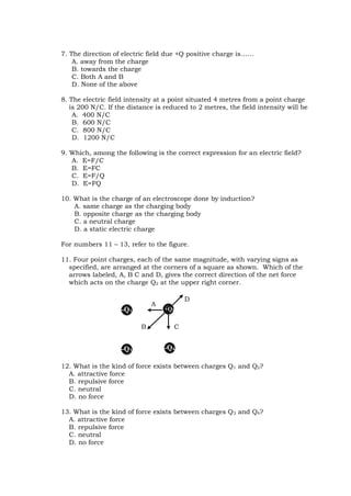 7. The direction of electric field due +Q positive charge is……
A. away from the charge
B. towards the charge
C. Both A and B
D. None of the above
8. The electric field intensity at a point situated 4 metres from a point charge
is 200 N/C. If the distance is reduced to 2 metres, the field intensity will be
A. 400 N/C
B. 600 N/C
C. 800 N/C
D. 1200 N/C
9. Which, among the following is the correct expression for an electric field?
A. E=F/C
B. E=FC
C. E=F/Q
D. E=FQ
10. What is the charge of an electroscope done by induction?
A. same charge as the charging body
B. opposite charge as the charging body
C. a neutral charge
D. a static electric charge
For numbers 11 – 13, refer to the figure.
11. Four point charges, each of the same magnitude, with varying signs as
specified, are arranged at the corners of a square as shown. Which of the
arrows labeled, A, B C and D, gives the correct direction of the net force
which acts on the charge Q2 at the upper right corner.
12. What is the kind of force exists between charges Q1 and Q2?
A. attractive force
B. repulsive force
C. neutral
D. no force
13. What is the kind of force exists between charges Q3 and Q4?
A. attractive force
B. repulsive force
C. neutral
D. no force
+Q2
-Q3 -Q4
-Q1
A
B
D
C
 