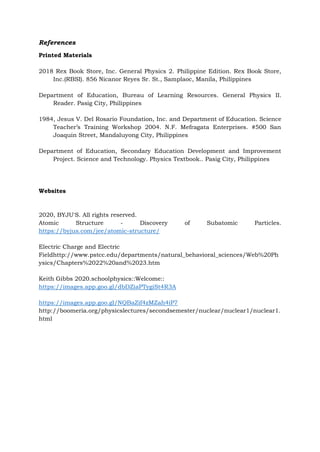 References
Printed Materials
2018 Rex Book Store, Inc. General Physics 2. Philippine Edition. Rex Book Store,
Inc.(RBSI). 856 Nicanor Reyes Sr. St., Samplaoc, Manila, Philippines
Department of Education, Bureau of Learning Resources. General Physics II.
Reader. Pasig City, Philippines
1984, Jesus V. Del Rosario Foundation, Inc. and Department of Education. Science
Teacher’s Training Workshop 2004. N.F. Mefragata Enterprises. #500 San
Joaquin Street, Mandaluyong City, Philippines
Department of Education, Secondary Education Development and Improvement
Project. Science and Technology. Physics Textbook.. Pasig City, Philippines
Websites
2020, BYJU'S. All rights reserved.
Atomic Structure - Discovery of Subatomic Particles.
https://byjus.com/jee/atomic-structure/
Electric Charge and Electric
Fieldhttp://www.pstcc.edu/departments/natural_behavioral_sciences/Web%20Ph
ysics/Chapters%2022%20and%2023.htm
Keith Gibbs 2020.schoolphysics::Welcome::
https://images.app.goo.gl/dbDZiaPTygiSt4R3A
https://images.app.goo.gl/NQBaZif4zMZah4iP7
http://boomeria.org/physicslectures/secondsemester/nuclear/nuclear1/nuclear1.
html
 