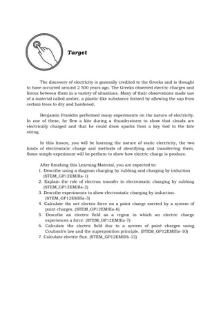 Target
The discovery of electricity is generally credited to the Greeks and is thought
to have occurred around 2 500 years ago. The Greeks observed electric charges and
forces between them in a variety of situations. Many of their observations made use
of a material called amber, a plastic-like substance formed by allowing the sap from
certain trees to dry and hardened.
Benjamin Franklin performed many experiments on the nature of electricity.
In one of these, he flew a kite during a thunderstorm to show that clouds are
electrically charged and that he could draw sparks from a key tied to the kite
string.
In this lesson, you will be learning the nature of static electricity, the two
kinds of electrostatic charge and methods of identifying and transferring them.
Some simple experiment will be perform to show how electric charge is produce.
After finishing this Learning Material, you are expected to:
1. Describe using a diagram charging by rubbing and charging by induction
(STEM_GP12EMIIIa-1)
2. Explain the role of electron transfer in electrostatic charging by rubbing
(STEM_GP12EMIIIa-2)
3. Describe experiments to show electrostatic charging by induction.
(STEM_GP12EMIIIa-3)
4. Calculate the net electric force on a point charge exerted by a system of
point charges. (STEM_GP12EMIIIa-6)
5. Describe an electric field as a region in which an electric charge
experiences a force. (STEM_GP12EMIIIa-7)
6. Calculate the electric field due to a system of point charges using
Coulomb’s law and the superposition principle. (STEM_GP12EMIIIa-10)
7. Calculate electric flux. (STEM_GP12EMIIIb-12)
 