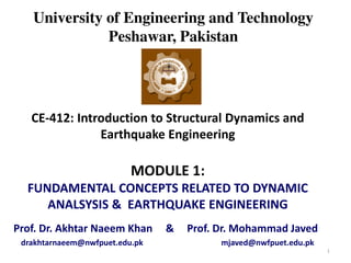 University of Engineering and Technology
Peshawar, Pakistan
CE-412: Introduction to Structural Dynamics and
Earthquake Engineering
MODULE 1:
FUNDAMENTAL CONCEPTS RELATED TO DYNAMIC
ANALSYSIS & EARTHQUAKE ENGINEERING
Prof. Dr. Akhtar Naeem Khan & Prof. Dr. Mohammad Javed
drakhtarnaeem@nwfpuet.edu.pk mjaved@nwfpuet.edu.pk
1
 