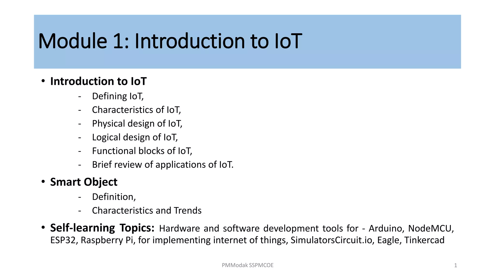 Module 1: Introduction to IoT
• Introduction to IoT
‐ Defining IoT,
‐ Characteristics of IoT,
‐ Physical design of IoT,
‐ Logical design of IoT,
‐ Functional blocks of IoT,
‐ Brief review of applications of IoT.
• Smart Object
‐ Definition,
‐ Characteristics and Trends
• Self-learning Topics: Hardware and software development tools for - Arduino, NodeMCU,
ESP32, Raspberry Pi, for implementing internet of things, SimulatorsCircuit.io, Eagle, Tinkercad
PMModak SSPMCOE 1
 