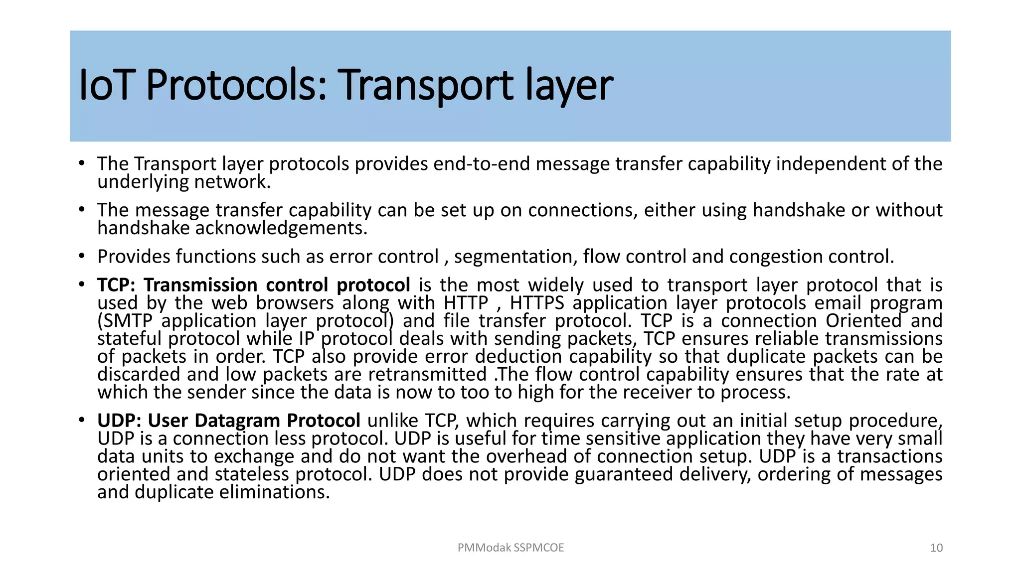 IoT Protocols: Transport layer
• The Transport layer protocols provides end-to-end message transfer capability independent of the
underlying network.
• The message transfer capability can be set up on connections, either using handshake or without
handshake acknowledgements.
• Provides functions such as error control , segmentation, flow control and congestion control.
• TCP: Transmission control protocol is the most widely used to transport layer protocol that is
used by the web browsers along with HTTP , HTTPS application layer protocols email program
(SMTP application layer protocol) and file transfer protocol. TCP is a connection Oriented and
stateful protocol while IP protocol deals with sending packets, TCP ensures reliable transmissions
of packets in order. TCP also provide error deduction capability so that duplicate packets can be
discarded and low packets are retransmitted .The flow control capability ensures that the rate at
which the sender since the data is now to too to high for the receiver to process.
• UDP: User Datagram Protocol unlike TCP, which requires carrying out an initial setup procedure,
UDP is a connection less protocol. UDP is useful for time sensitive application they have very small
data units to exchange and do not want the overhead of connection setup. UDP is a transactions
oriented and stateless protocol. UDP does not provide guaranteed delivery, ordering of messages
and duplicate eliminations.
PMModak SSPMCOE 10
 
