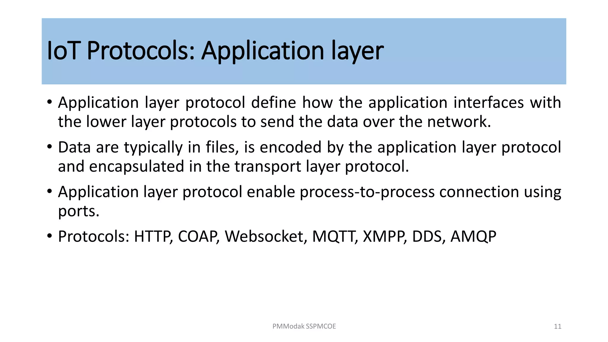 IoT Protocols: Application layer
• Application layer protocol define how the application interfaces with
the lower layer protocols to send the data over the network.
• Data are typically in files, is encoded by the application layer protocol
and encapsulated in the transport layer protocol.
• Application layer protocol enable process-to-process connection using
ports.
• Protocols: HTTP, COAP, Websocket, MQTT, XMPP, DDS, AMQP
PMModak SSPMCOE 11
 