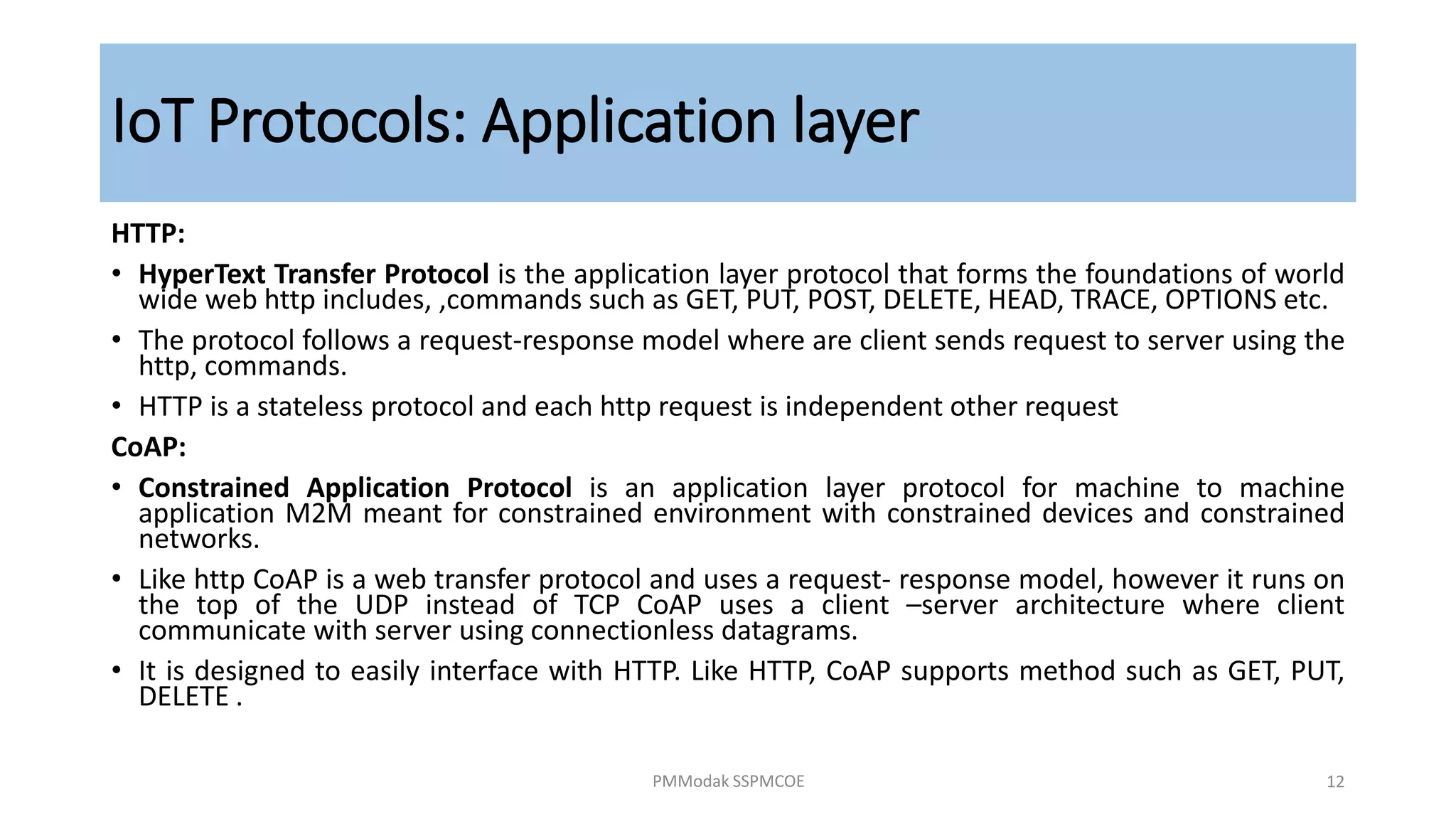 IoT Protocols: Application layer
HTTP:
• HyperText Transfer Protocol is the application layer protocol that forms the foundations of world
wide web http includes, ,commands such as GET, PUT, POST, DELETE, HEAD, TRACE, OPTIONS etc.
• The protocol follows a request-response model where are client sends request to server using the
http, commands.
• HTTP is a stateless protocol and each http request is independent other request
CoAP:
• Constrained Application Protocol is an application layer protocol for machine to machine
application M2M meant for constrained environment with constrained devices and constrained
networks.
• Like http CoAP is a web transfer protocol and uses a request- response model, however it runs on
the top of the UDP instead of TCP CoAP uses a client –server architecture where client
communicate with server using connectionless datagrams.
• It is designed to easily interface with HTTP. Like HTTP, CoAP supports method such as GET, PUT,
DELETE .
PMModak SSPMCOE 12
 