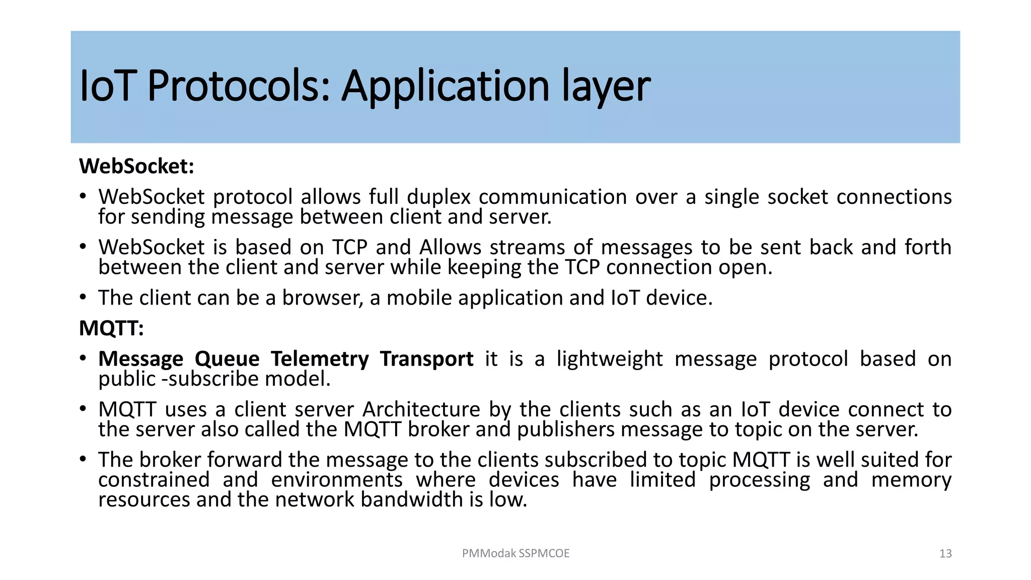 IoT Protocols: Application layer
WebSocket:
• WebSocket protocol allows full duplex communication over a single socket connections
for sending message between client and server.
• WebSocket is based on TCP and Allows streams of messages to be sent back and forth
between the client and server while keeping the TCP connection open.
• The client can be a browser, a mobile application and IoT device.
MQTT:
• Message Queue Telemetry Transport it is a lightweight message protocol based on
public -subscribe model.
• MQTT uses a client server Architecture by the clients such as an IoT device connect to
the server also called the MQTT broker and publishers message to topic on the server.
• The broker forward the message to the clients subscribed to topic MQTT is well suited for
constrained and environments where devices have limited processing and memory
resources and the network bandwidth is low.
PMModak SSPMCOE 13
 