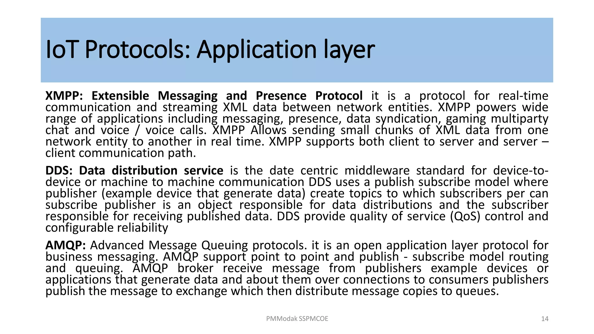 IoT Protocols: Application layer
XMPP: Extensible Messaging and Presence Protocol it is a protocol for real-time
communication and streaming XML data between network entities. XMPP powers wide
range of applications including messaging, presence, data syndication, gaming multiparty
chat and voice / voice calls. XMPP Allows sending small chunks of XML data from one
network entity to another in real time. XMPP supports both client to server and server –
client communication path.
DDS: Data distribution service is the date centric middleware standard for device-to-
device or machine to machine communication DDS uses a publish subscribe model where
publisher (example device that generate data) create topics to which subscribers per can
subscribe publisher is an object responsible for data distributions and the subscriber
responsible for receiving published data. DDS provide quality of service (QoS) control and
configurable reliability
AMQP: Advanced Message Queuing protocols. it is an open application layer protocol for
business messaging. AMQP support point to point and publish - subscribe model routing
and queuing. AMQP broker receive message from publishers example devices or
applications that generate data and about them over connections to consumers publishers
publish the message to exchange which then distribute message copies to queues.
PMModak SSPMCOE 14
 