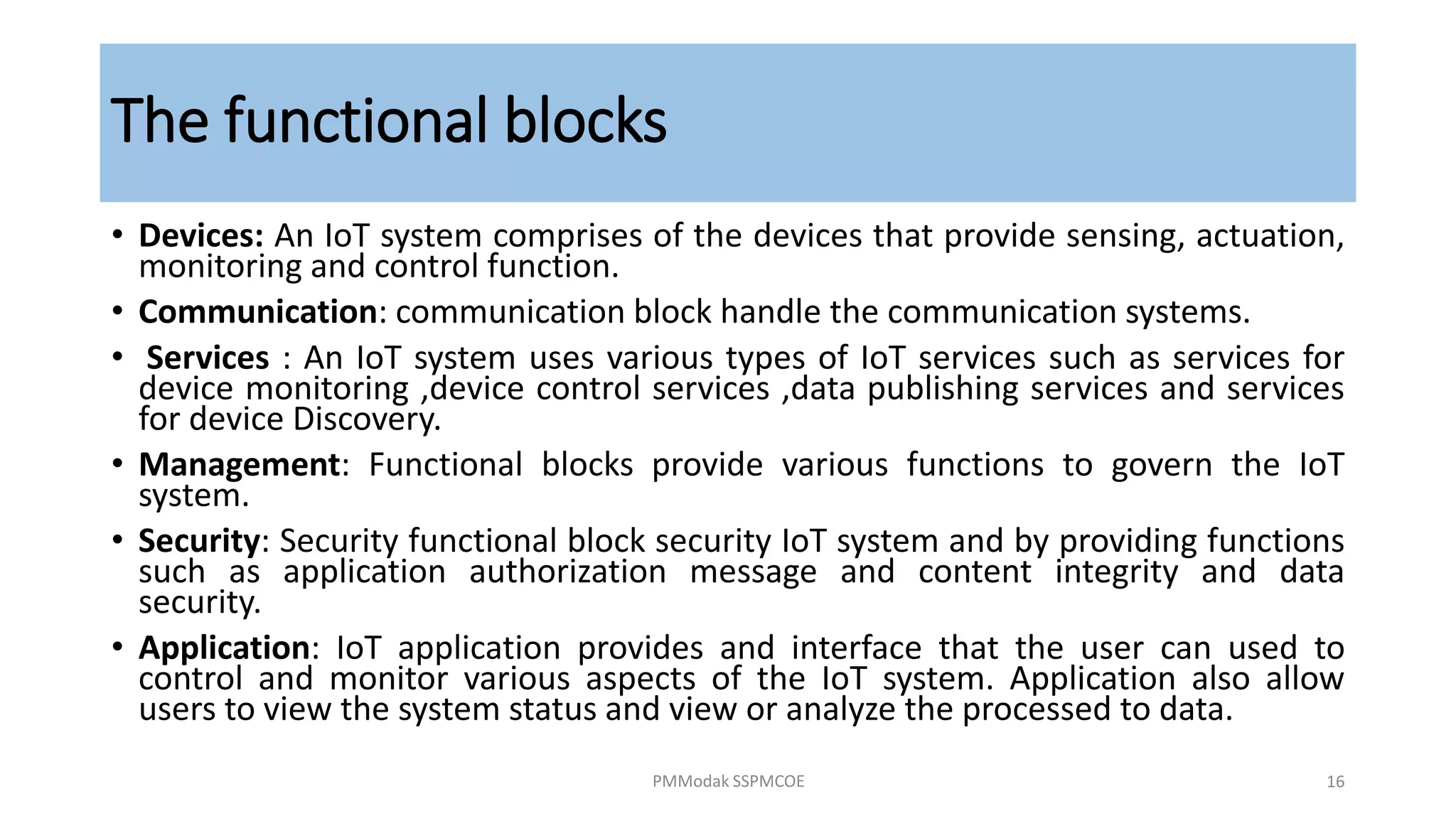 The functional blocks
• Devices: An IoT system comprises of the devices that provide sensing, actuation,
monitoring and control function.
• Communication: communication block handle the communication systems.
• Services : An IoT system uses various types of IoT services such as services for
device monitoring ,device control services ,data publishing services and services
for device Discovery.
• Management: Functional blocks provide various functions to govern the IoT
system.
• Security: Security functional block security IoT system and by providing functions
such as application authorization message and content integrity and data
security.
• Application: IoT application provides and interface that the user can used to
control and monitor various aspects of the IoT system. Application also allow
users to view the system status and view or analyze the processed to data.
PMModak SSPMCOE 16
 