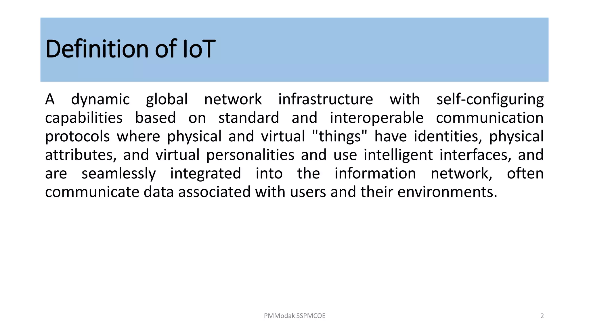Definition of IoT
A dynamic global network infrastructure with self-configuring
capabilities based on standard and interoperable communication
protocols where physical and virtual "things" have identities, physical
attributes, and virtual personalities and use intelligent interfaces, and
are seamlessly integrated into the information network, often
communicate data associated with users and their environments.
PMModak SSPMCOE 2
 