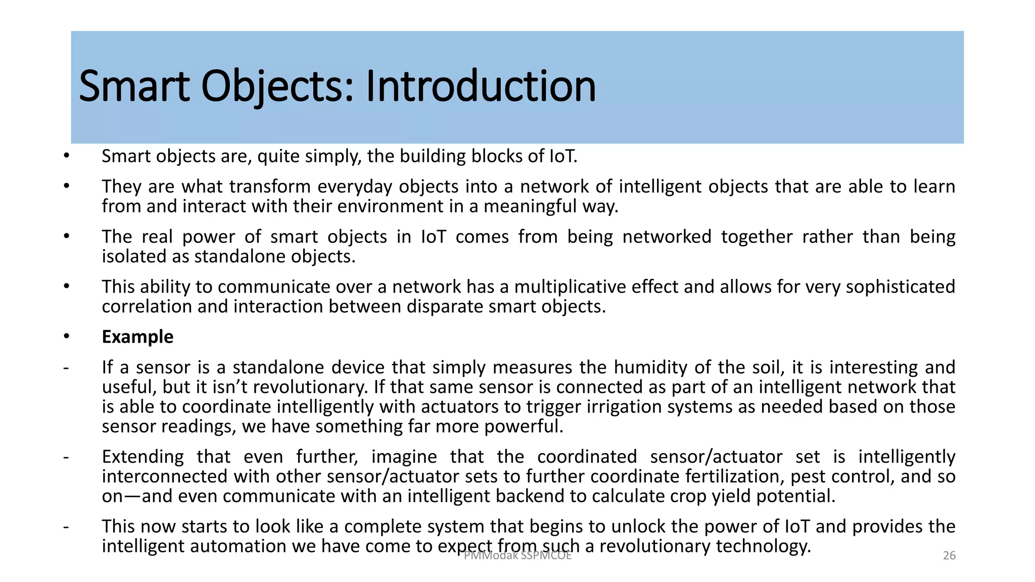 Smart Objects: Introduction
• Smart objects are, quite simply, the building blocks of IoT.
• They are what transform everyday objects into a network of intelligent objects that are able to learn
from and interact with their environment in a meaningful way.
• The real power of smart objects in IoT comes from being networked together rather than being
isolated as standalone objects.
• This ability to communicate over a network has a multiplicative effect and allows for very sophisticated
correlation and interaction between disparate smart objects.
• Example
‐ If a sensor is a standalone device that simply measures the humidity of the soil, it is interesting and
useful, but it isn’t revolutionary. If that same sensor is connected as part of an intelligent network that
is able to coordinate intelligently with actuators to trigger irrigation systems as needed based on those
sensor readings, we have something far more powerful.
‐ Extending that even further, imagine that the coordinated sensor/actuator set is intelligently
interconnected with other sensor/actuator sets to further coordinate fertilization, pest control, and so
on—and even communicate with an intelligent backend to calculate crop yield potential.
‐ This now starts to look like a complete system that begins to unlock the power of IoT and provides the
intelligent automation we have come to expect from such a revolutionary technology.
PMModak SSPMCOE 26
 
