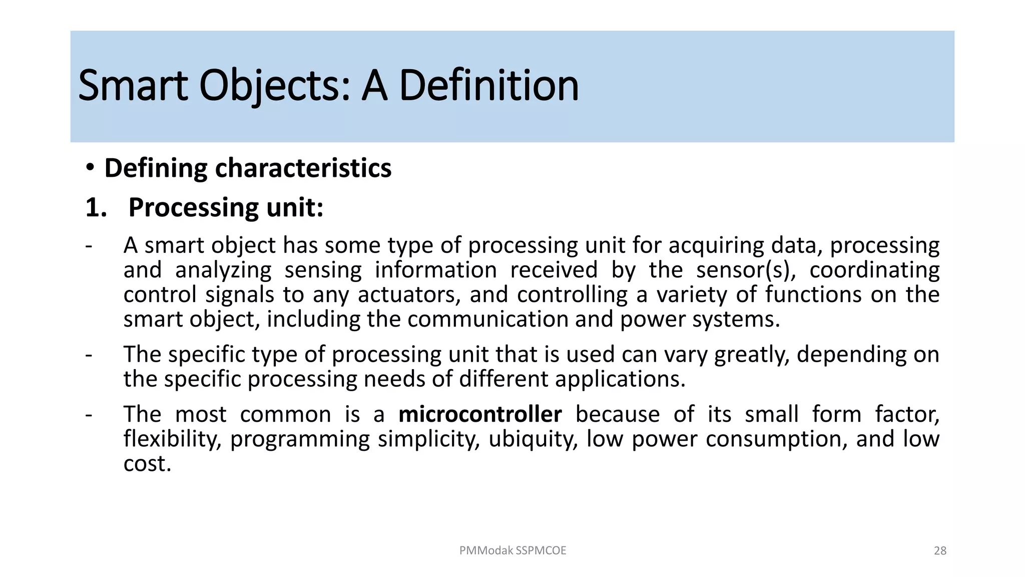 Smart Objects: A Definition
• Defining characteristics
1. Processing unit:
- A smart object has some type of processing unit for acquiring data, processing
and analyzing sensing information received by the sensor(s), coordinating
control signals to any actuators, and controlling a variety of functions on the
smart object, including the communication and power systems.
- The specific type of processing unit that is used can vary greatly, depending on
the specific processing needs of different applications.
- The most common is a microcontroller because of its small form factor,
flexibility, programming simplicity, ubiquity, low power consumption, and low
cost.
PMModak SSPMCOE 28
 