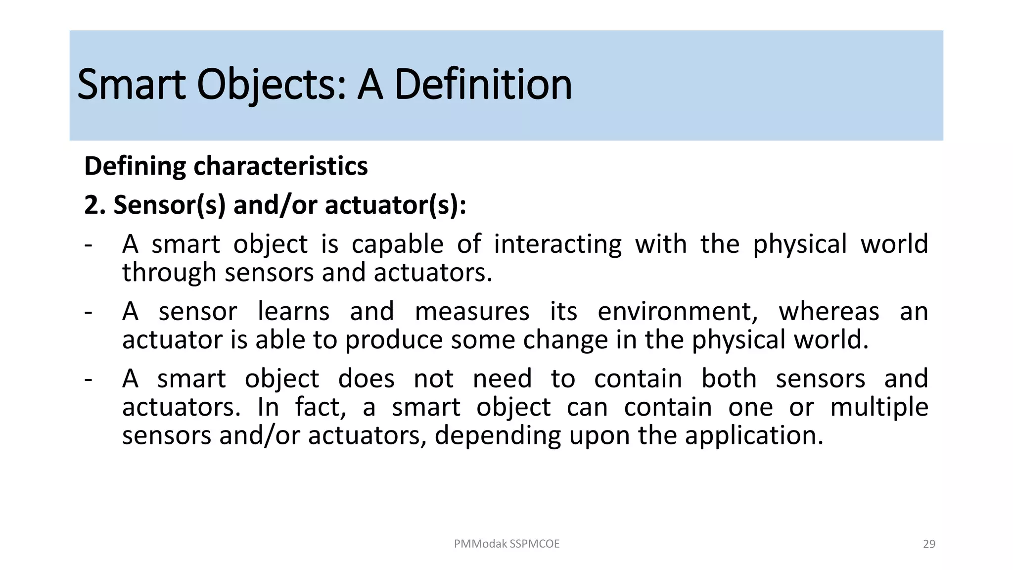 Smart Objects: A Definition
Defining characteristics
2. Sensor(s) and/or actuator(s):
- A smart object is capable of interacting with the physical world
through sensors and actuators.
- A sensor learns and measures its environment, whereas an
actuator is able to produce some change in the physical world.
- A smart object does not need to contain both sensors and
actuators. In fact, a smart object can contain one or multiple
sensors and/or actuators, depending upon the application.
PMModak SSPMCOE 29
 