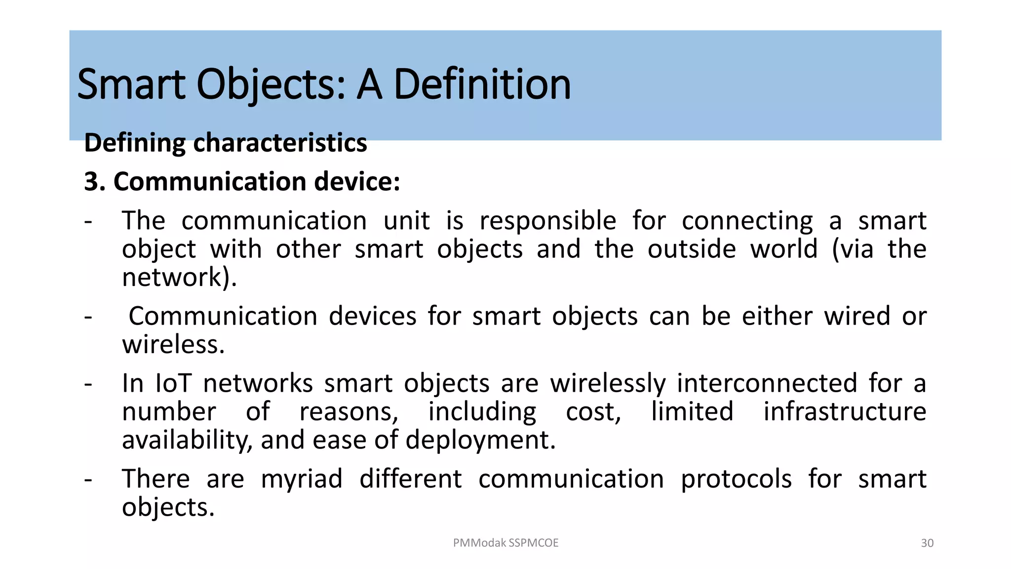 Smart Objects: A Definition
Defining characteristics
3. Communication device:
- The communication unit is responsible for connecting a smart
object with other smart objects and the outside world (via the
network).
- Communication devices for smart objects can be either wired or
wireless.
- In IoT networks smart objects are wirelessly interconnected for a
number of reasons, including cost, limited infrastructure
availability, and ease of deployment.
- There are myriad different communication protocols for smart
objects.
PMModak SSPMCOE 30
 