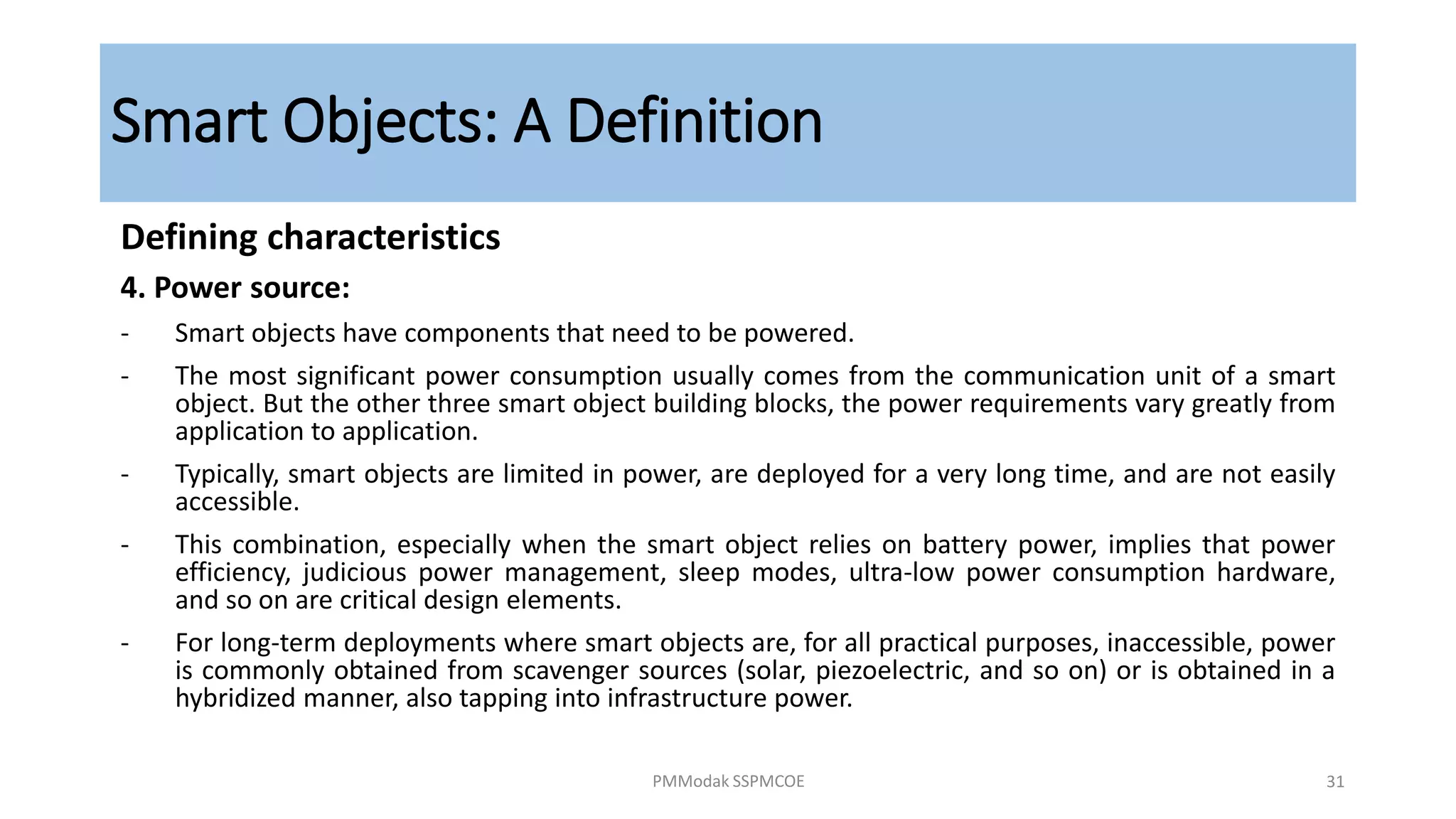 Smart Objects: A Definition
Defining characteristics
4. Power source:
- Smart objects have components that need to be powered.
- The most significant power consumption usually comes from the communication unit of a smart
object. But the other three smart object building blocks, the power requirements vary greatly from
application to application.
- Typically, smart objects are limited in power, are deployed for a very long time, and are not easily
accessible.
- This combination, especially when the smart object relies on battery power, implies that power
efficiency, judicious power management, sleep modes, ultra-low power consumption hardware,
and so on are critical design elements.
- For long-term deployments where smart objects are, for all practical purposes, inaccessible, power
is commonly obtained from scavenger sources (solar, piezoelectric, and so on) or is obtained in a
hybridized manner, also tapping into infrastructure power.
PMModak SSPMCOE 31
 
