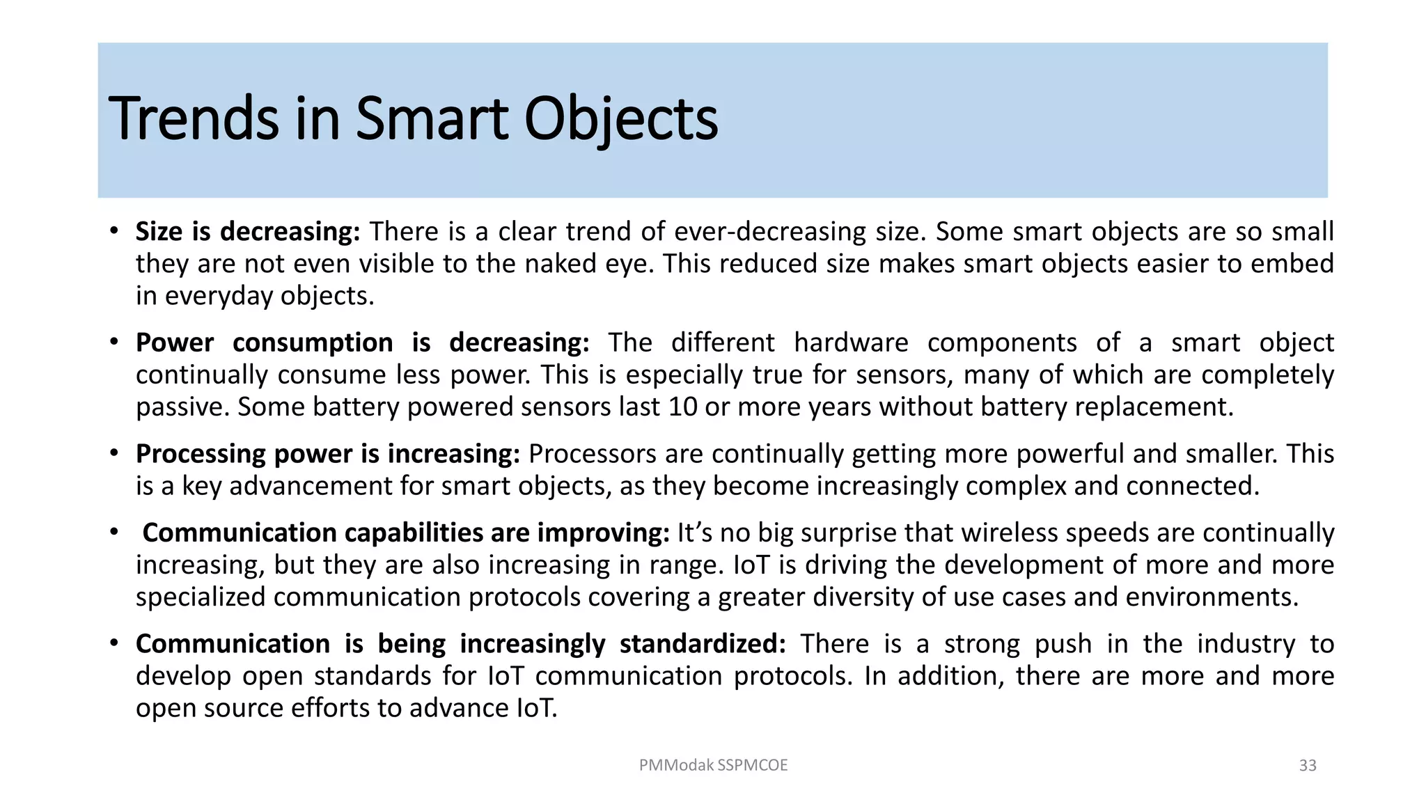 Trends in Smart Objects
• Size is decreasing: There is a clear trend of ever-decreasing size. Some smart objects are so small
they are not even visible to the naked eye. This reduced size makes smart objects easier to embed
in everyday objects.
• Power consumption is decreasing: The different hardware components of a smart object
continually consume less power. This is especially true for sensors, many of which are completely
passive. Some battery powered sensors last 10 or more years without battery replacement.
• Processing power is increasing: Processors are continually getting more powerful and smaller. This
is a key advancement for smart objects, as they become increasingly complex and connected.
• Communication capabilities are improving: It’s no big surprise that wireless speeds are continually
increasing, but they are also increasing in range. IoT is driving the development of more and more
specialized communication protocols covering a greater diversity of use cases and environments.
• Communication is being increasingly standardized: There is a strong push in the industry to
develop open standards for IoT communication protocols. In addition, there are more and more
open source efforts to advance IoT.
PMModak SSPMCOE 33
 