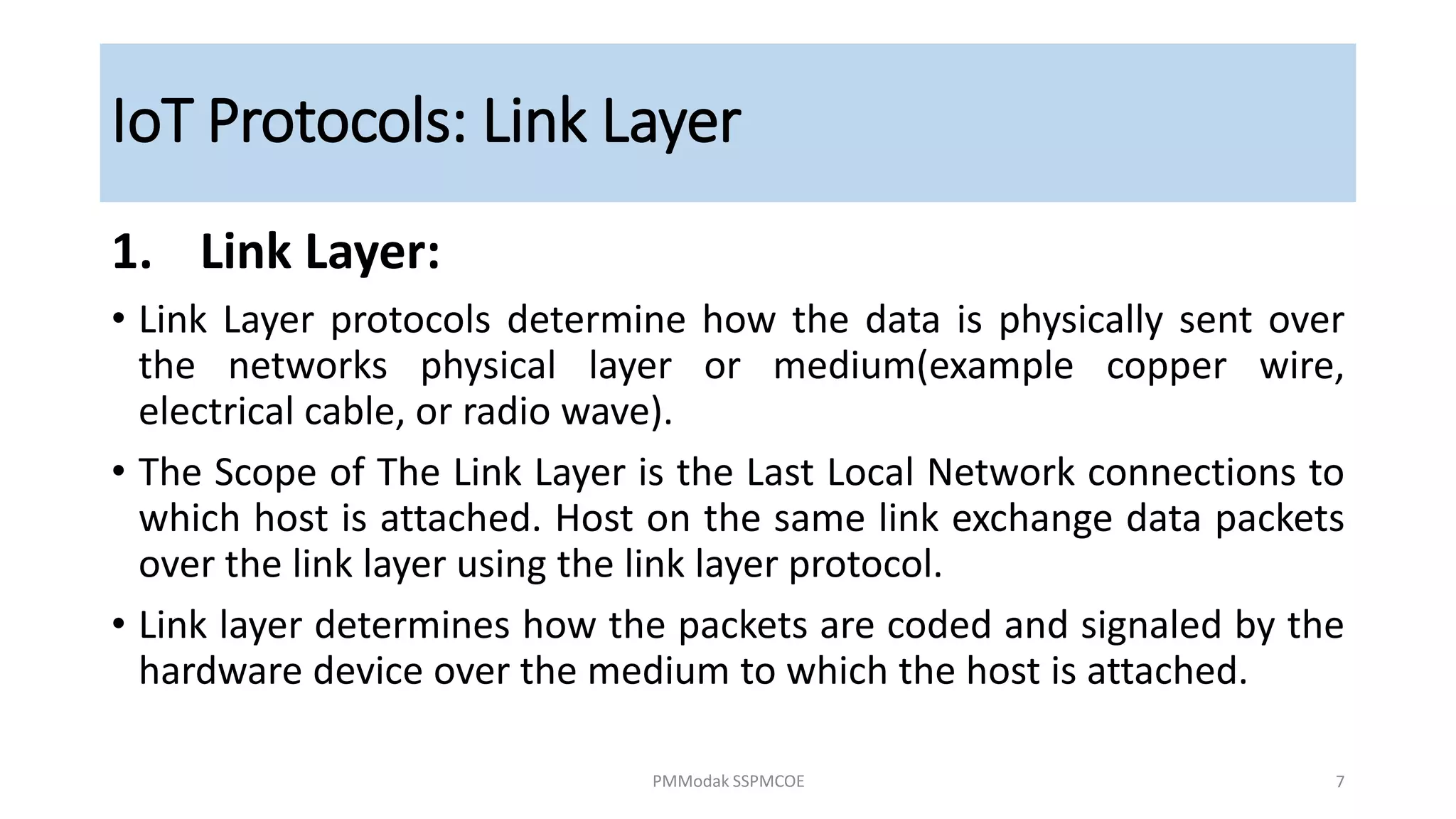 1. Link Layer:
• Link Layer protocols determine how the data is physically sent over
the networks physical layer or medium(example copper wire,
electrical cable, or radio wave).
• The Scope of The Link Layer is the Last Local Network connections to
which host is attached. Host on the same link exchange data packets
over the link layer using the link layer protocol.
• Link layer determines how the packets are coded and signaled by the
hardware device over the medium to which the host is attached.
IoT Protocols: Link Layer
PMModak SSPMCOE 7
 