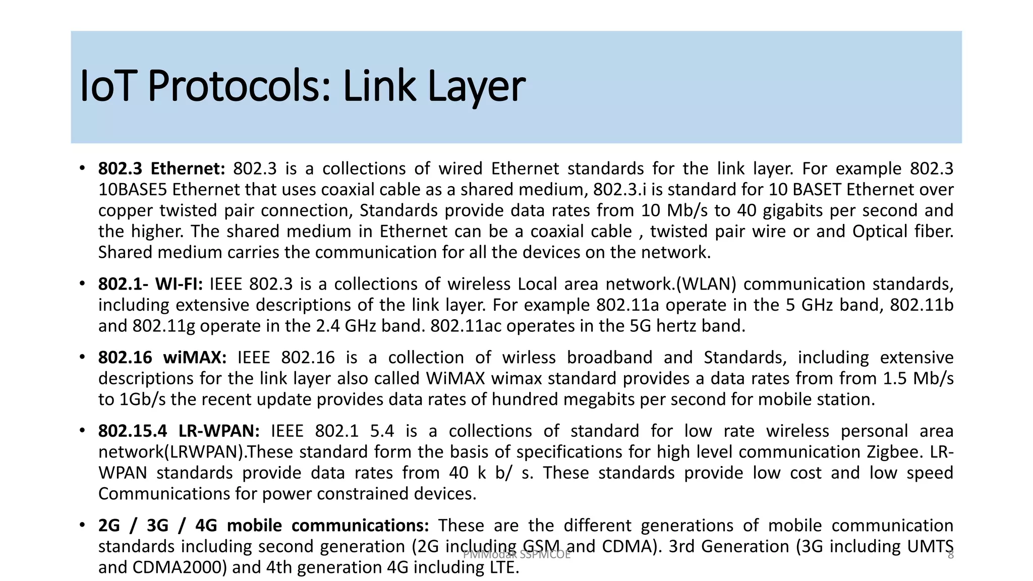 • 802.3 Ethernet: 802.3 is a collections of wired Ethernet standards for the link layer. For example 802.3
10BASE5 Ethernet that uses coaxial cable as a shared medium, 802.3.i is standard for 10 BASET Ethernet over
copper twisted pair connection, Standards provide data rates from 10 Mb/s to 40 gigabits per second and
the higher. The shared medium in Ethernet can be a coaxial cable , twisted pair wire or and Optical fiber.
Shared medium carries the communication for all the devices on the network.
• 802.1- WI-FI: IEEE 802.3 is a collections of wireless Local area network.(WLAN) communication standards,
including extensive descriptions of the link layer. For example 802.11a operate in the 5 GHz band, 802.11b
and 802.11g operate in the 2.4 GHz band. 802.11ac operates in the 5G hertz band.
• 802.16 wiMAX: IEEE 802.16 is a collection of wirless broadband and Standards, including extensive
descriptions for the link layer also called WiMAX wimax standard provides a data rates from from 1.5 Mb/s
to 1Gb/s the recent update provides data rates of hundred megabits per second for mobile station.
• 802.15.4 LR-WPAN: IEEE 802.1 5.4 is a collections of standard for low rate wireless personal area
network(LRWPAN).These standard form the basis of specifications for high level communication Zigbee. LR-
WPAN standards provide data rates from 40 k b/ s. These standards provide low cost and low speed
Communications for power constrained devices.
• 2G / 3G / 4G mobile communications: These are the different generations of mobile communication
standards including second generation (2G including GSM and CDMA). 3rd Generation (3G including UMTS
and CDMA2000) and 4th generation 4G including LTE.
IoT Protocols: Link Layer
PMModak SSPMCOE 8
 
