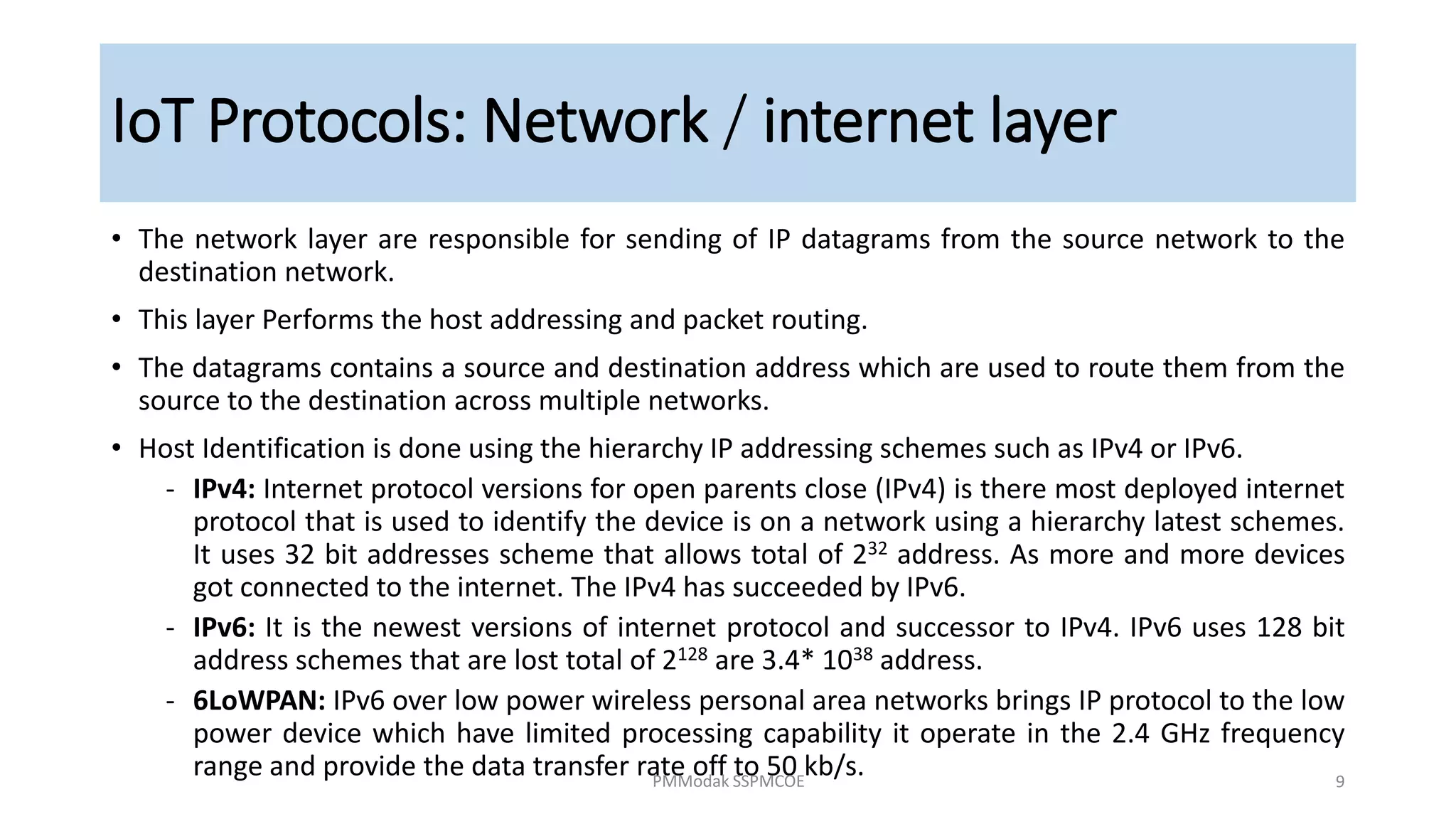 • The network layer are responsible for sending of IP datagrams from the source network to the
destination network.
• This layer Performs the host addressing and packet routing.
• The datagrams contains a source and destination address which are used to route them from the
source to the destination across multiple networks.
• Host Identification is done using the hierarchy IP addressing schemes such as IPv4 or IPv6.
‐ IPv4: Internet protocol versions for open parents close (IPv4) is there most deployed internet
protocol that is used to identify the device is on a network using a hierarchy latest schemes.
It uses 32 bit addresses scheme that allows total of 232 address. As more and more devices
got connected to the internet. The IPv4 has succeeded by IPv6.
‐ IPv6: It is the newest versions of internet protocol and successor to IPv4. IPv6 uses 128 bit
address schemes that are lost total of 2128 are 3.4* 1038 address.
‐ 6LoWPAN: IPv6 over low power wireless personal area networks brings IP protocol to the low
power device which have limited processing capability it operate in the 2.4 GHz frequency
range and provide the data transfer rate off to 50 kb/s.
IoT Protocols: Network / internet layer
PMModak SSPMCOE 9
 
