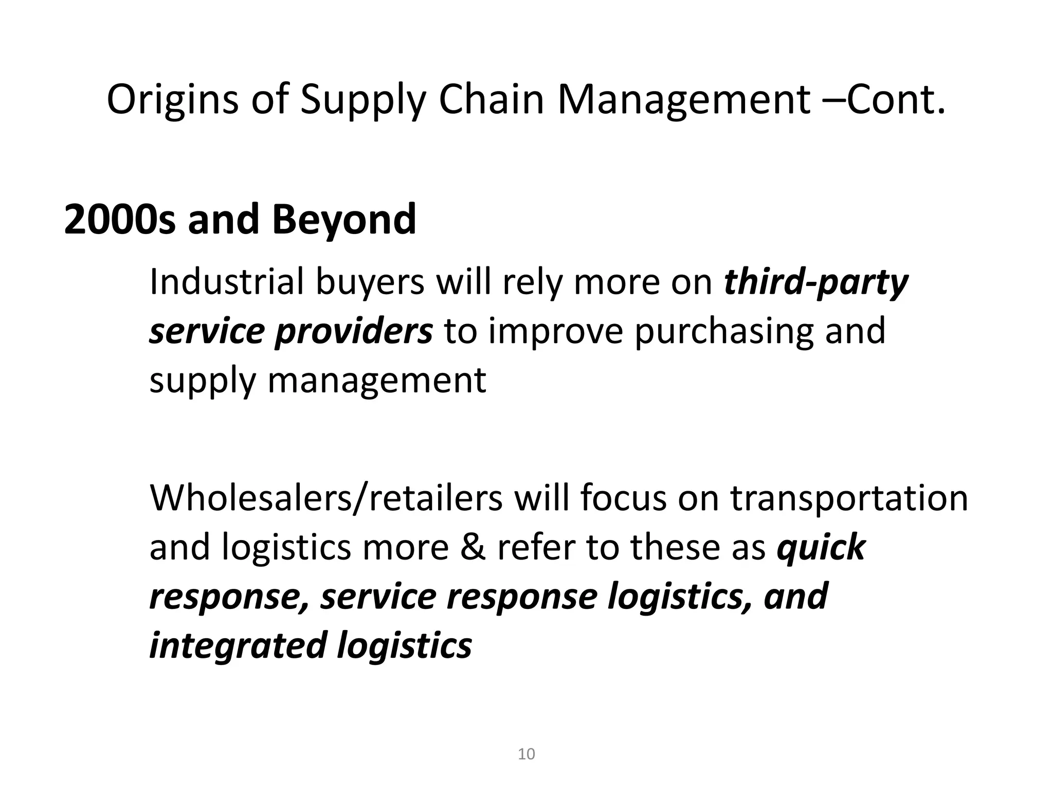 Principles of Supply Chain
Management: A Balanced
Approach by Wisner, Leong,
and Tan.
© 2005 Thomson Business
10
Origins of Supply Chain Management –Cont.
2000s and Beyond
Industrial buyers will rely more on third-party
service providers to improve purchasing and
supply management
Wholesalers/retailers will focus on transportation
and logistics more & refer to these as quick
response, service response logistics, and
integrated logistics
 