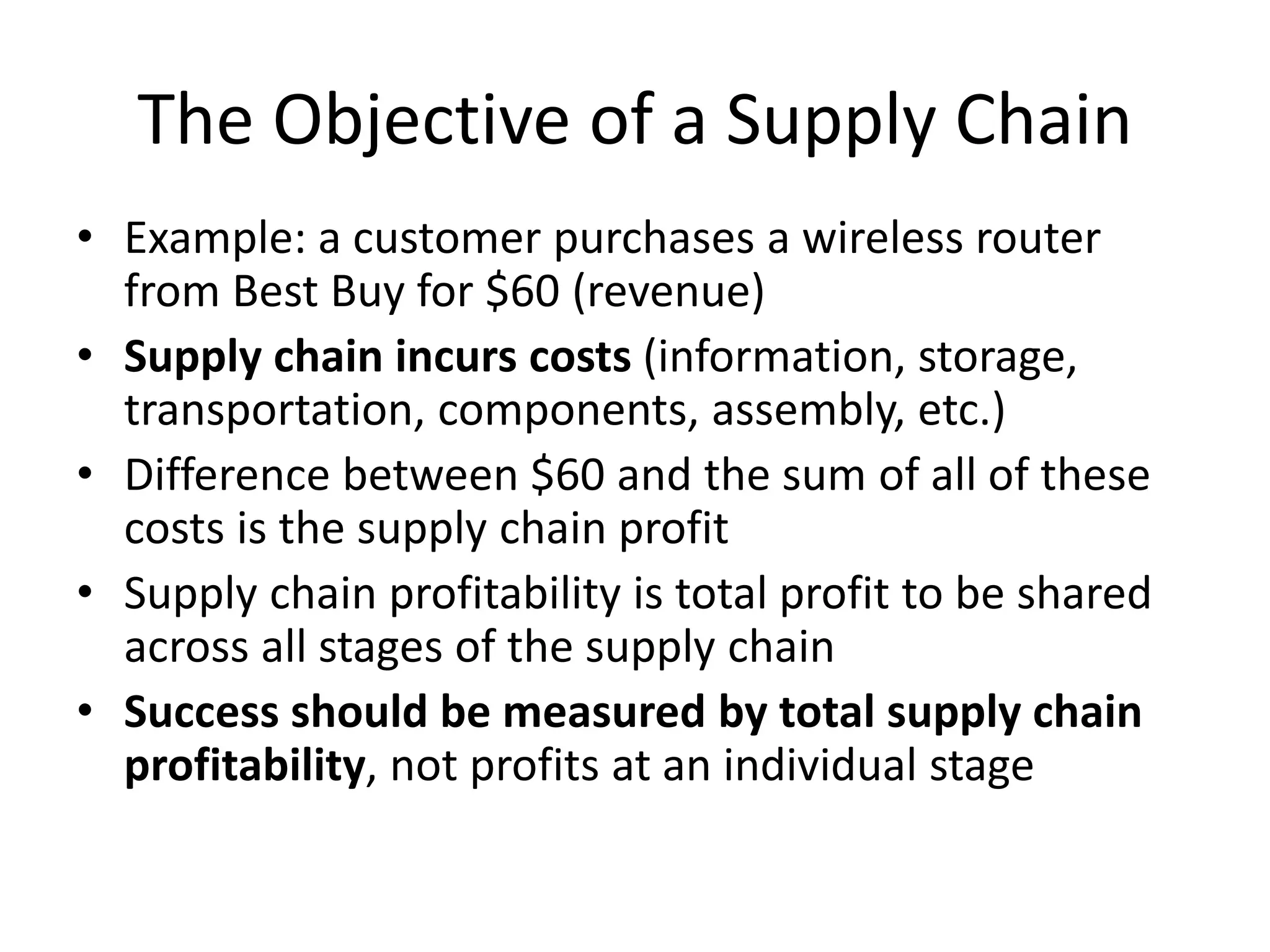 The Objective of a Supply Chain
• Example: a customer purchases a wireless router
from Best Buy for $60 (revenue)
• Supply chain incurs costs (information, storage,
transportation, components, assembly, etc.)
• Difference between $60 and the sum of all of these
costs is the supply chain profit
• Supply chain profitability is total profit to be shared
across all stages of the supply chain
• Success should be measured by total supply chain
profitability, not profits at an individual stage
 