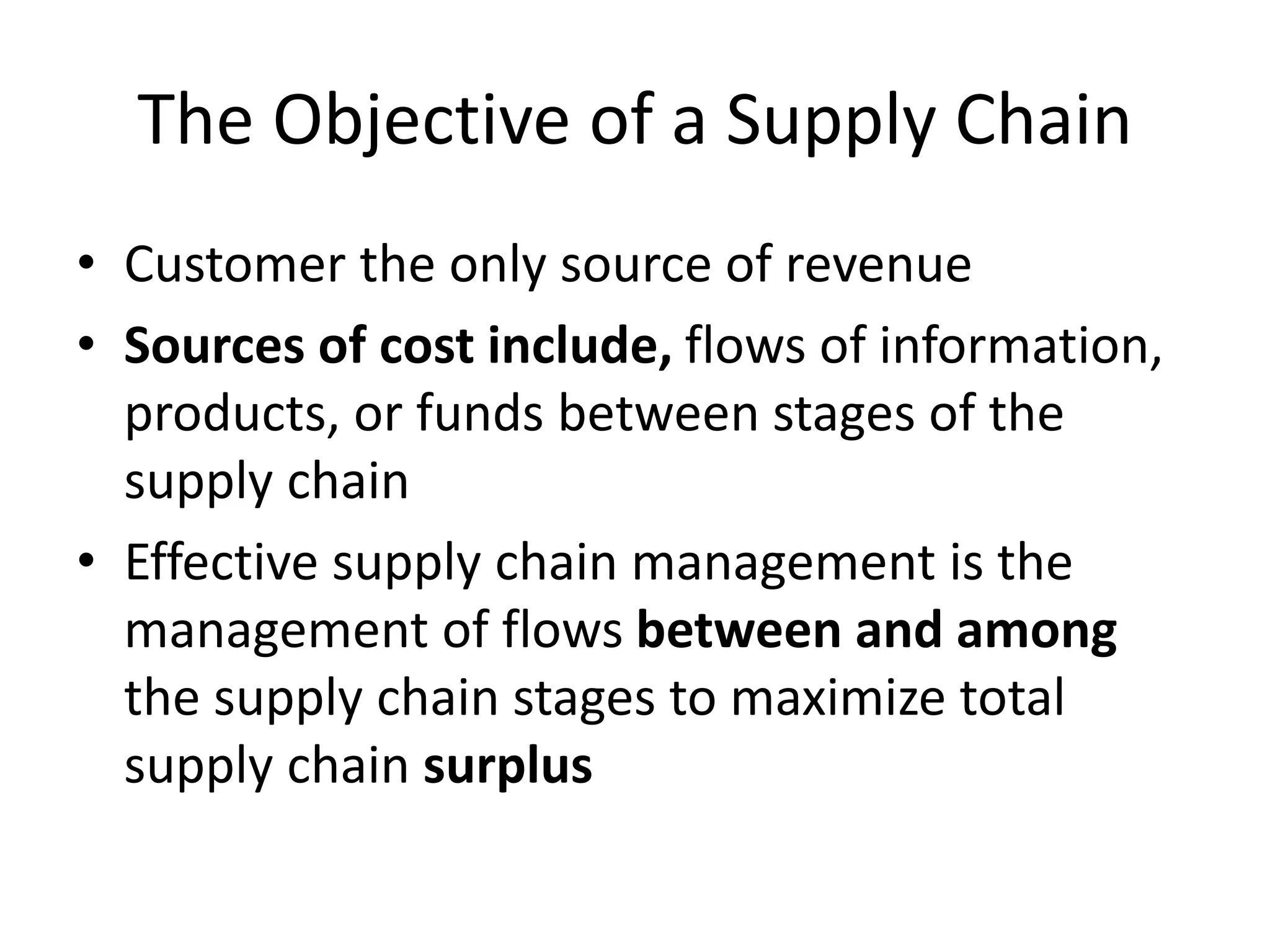 The Objective of a Supply Chain
• Customer the only source of revenue
• Sources of cost include, flows of information,
products, or funds between stages of the
supply chain
• Effective supply chain management is the
management of flows between and among
the supply chain stages to maximize total
supply chain surplus
 