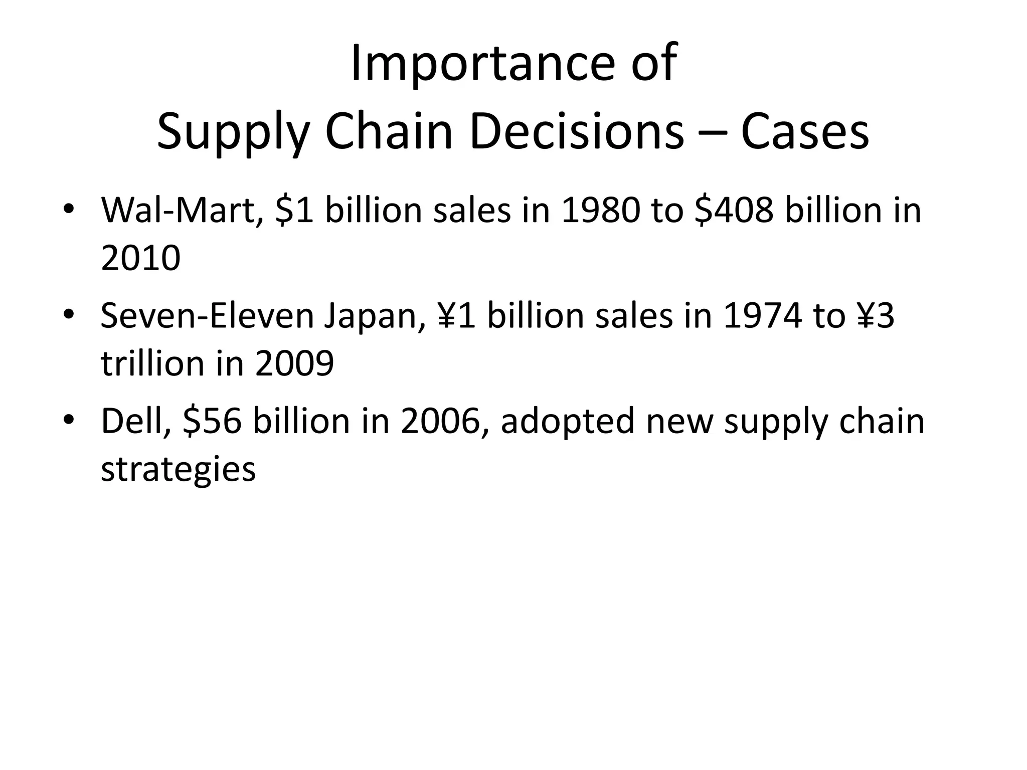 Importance of
Supply Chain Decisions – Cases
• Wal-Mart, $1 billion sales in 1980 to $408 billion in
2010
• Seven-Eleven Japan, ¥1 billion sales in 1974 to ¥3
trillion in 2009
• Dell, $56 billion in 2006, adopted new supply chain
strategies
 