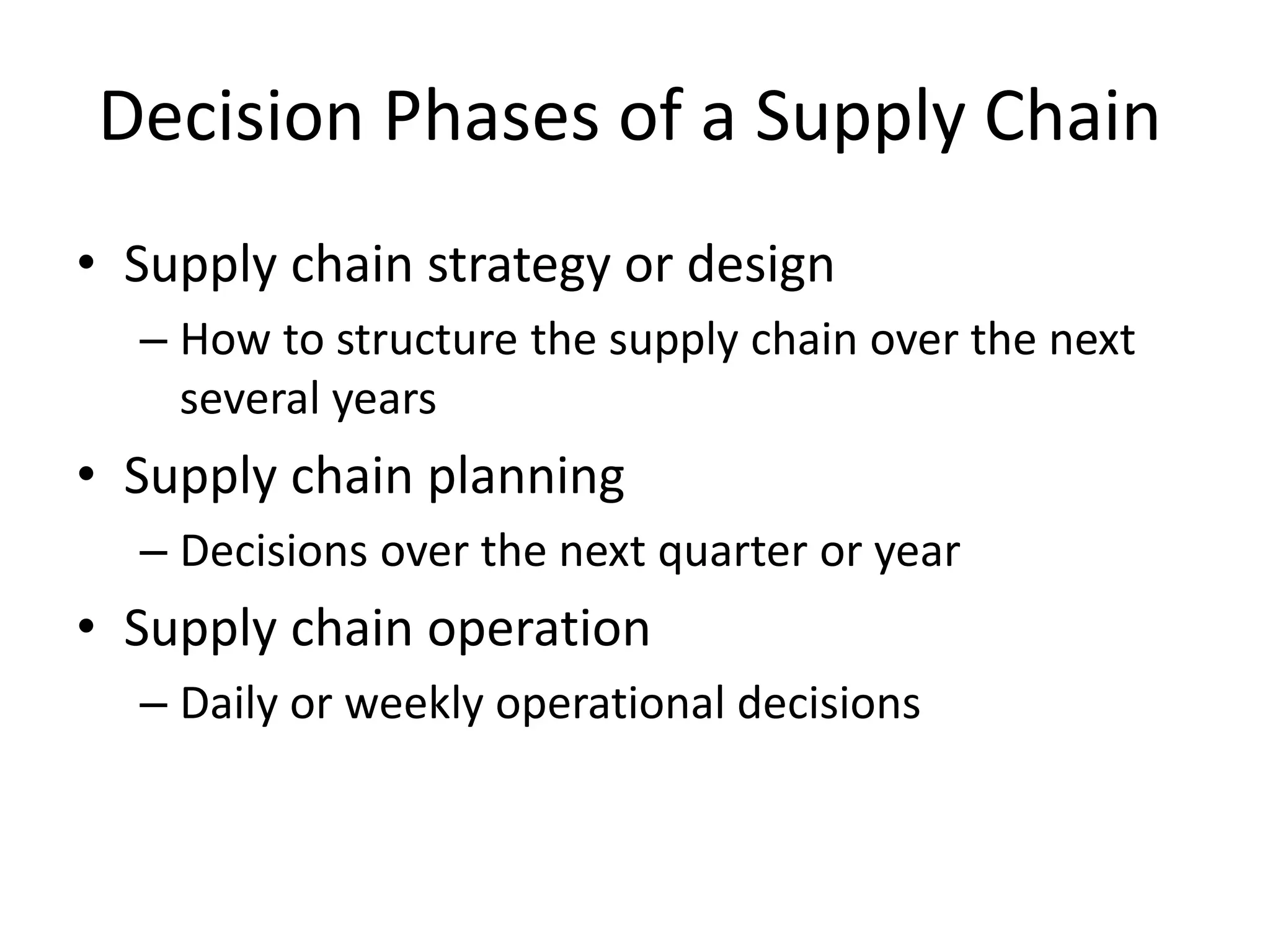 Decision Phases of a Supply Chain
• Supply chain strategy or design
– How to structure the supply chain over the next
several years
• Supply chain planning
– Decisions over the next quarter or year
• Supply chain operation
– Daily or weekly operational decisions
 