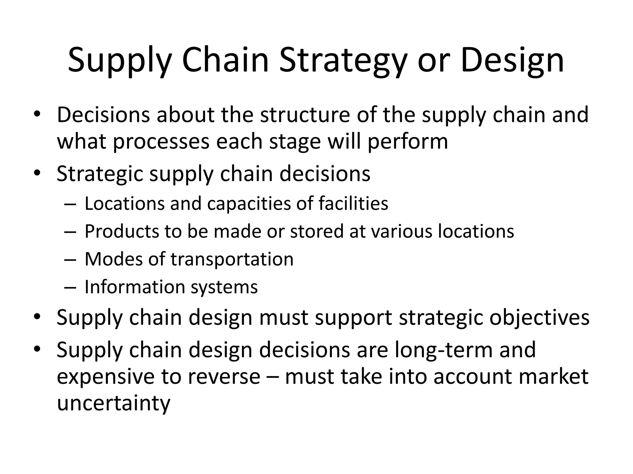 Supply Chain Strategy or Design
• Decisions about the structure of the supply chain and
what processes each stage will perform
• Strategic supply chain decisions
– Locations and capacities of facilities
– Products to be made or stored at various locations
– Modes of transportation
– Information systems
• Supply chain design must support strategic objectives
• Supply chain design decisions are long-term and
expensive to reverse – must take into account market
uncertainty
 