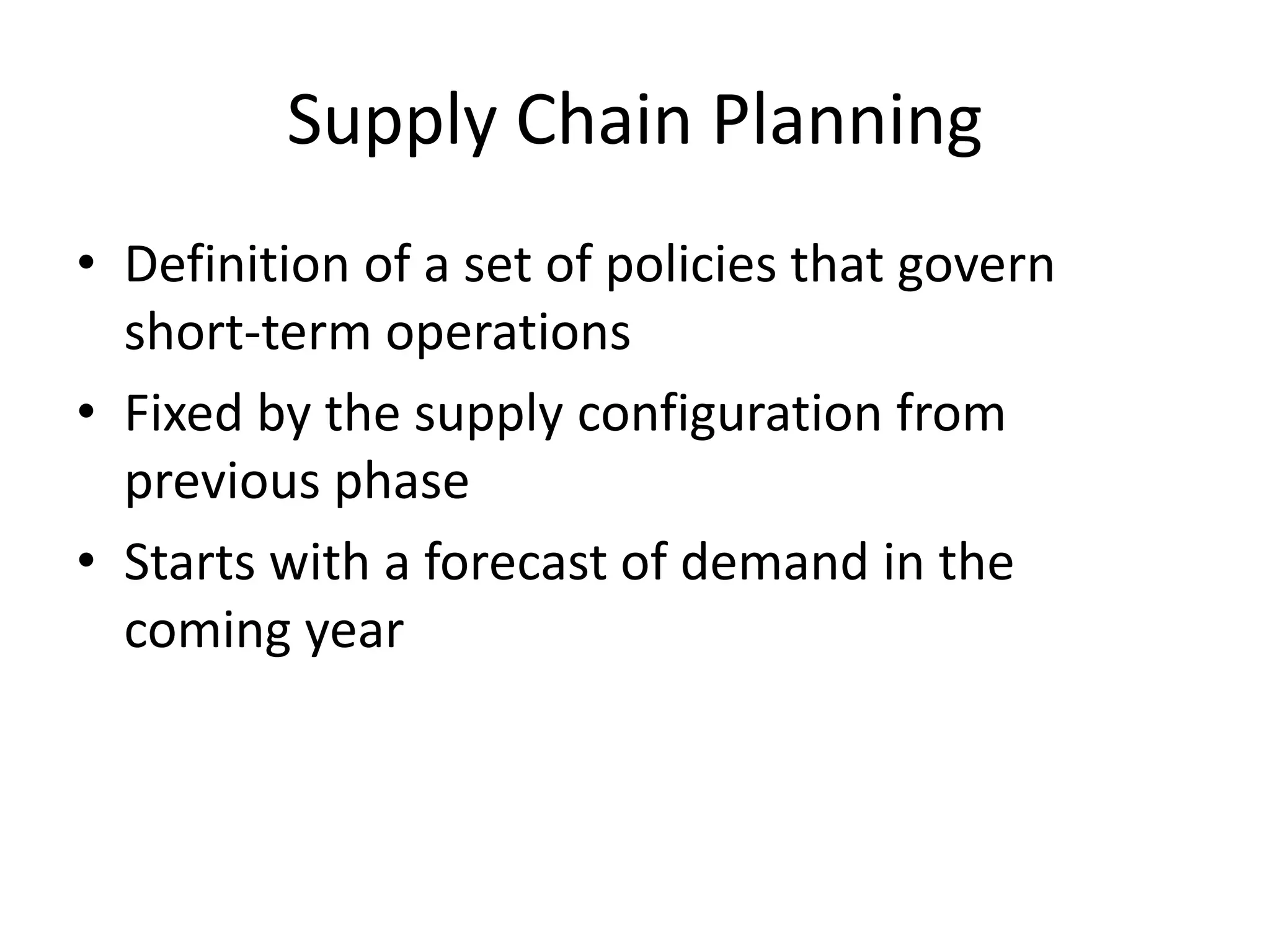 Supply Chain Planning
• Definition of a set of policies that govern
short-term operations
• Fixed by the supply configuration from
previous phase
• Starts with a forecast of demand in the
coming year
 