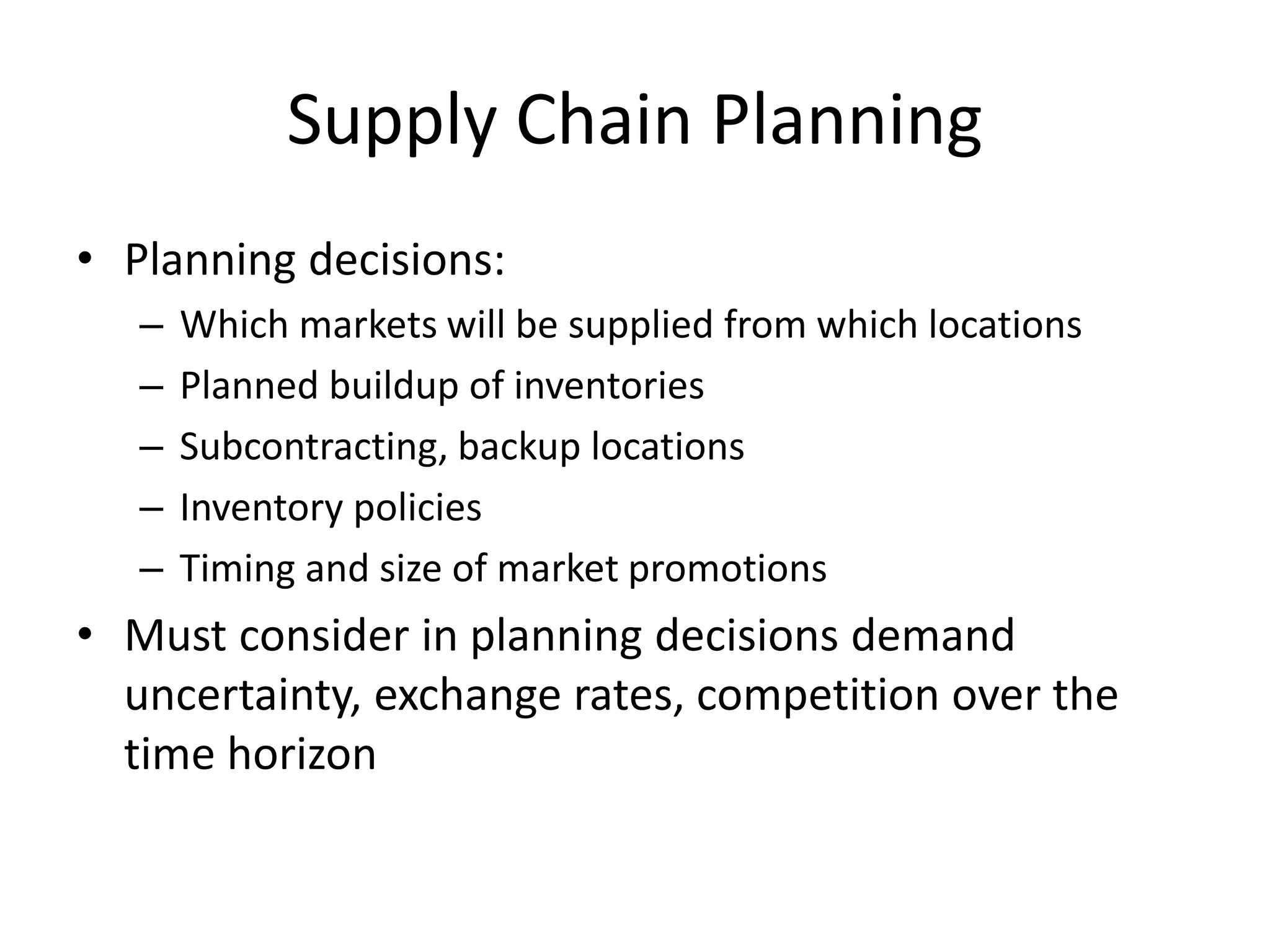 Supply Chain Planning
• Planning decisions:
– Which markets will be supplied from which locations
– Planned buildup of inventories
– Subcontracting, backup locations
– Inventory policies
– Timing and size of market promotions
• Must consider in planning decisions demand
uncertainty, exchange rates, competition over the
time horizon
 